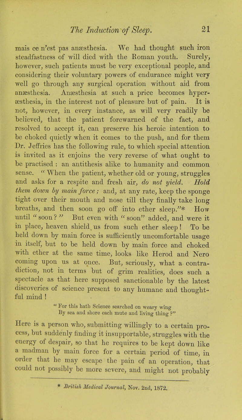 mais ce n^est pas anaesthesia. We had thought such iron steadfastness of will died with the Roman youth. Surely, however, such patients must be very exceptional people, and considering their voluntary powers of endurance might very well go through any surgical operation without aid from anaesthesia. Anaesthesia at such a price becomes hyper- aesthesia, in the interest not of pleasure but of pain. It is not, however, in every instance, as will very readily be believed, that the patient forewarned of the fact, and resolved to accept it, can preserve his heroic intention to be choked quietly when it comes to the push, and for them Dr. Jeffries has the following rule, to which special attention is invited as it enjoins the very reverse of what ought to be practised ; an antithesis alike to humanity and common sense. When the patient, whether old or young, struggles and asks for a respite and fresh air, do not yield. Hold them down by main force; and, at any rate, keep the sponge tight over their mouth and nose till they finally take long breaths, and then soon go off into ether sleep.How until  soon ? ” But even with soon” added, and were it in place, heaven shield^ us from such ether sleep! To be held down by main force is sufficiently uncomfortable usage in itself, but to be held down by main force and choked with ether at the same time, looks like Herod and Nero coming upon us at once. But, seriously, what a contra- diction, not in terms but of grim realities, does such a spectacle as that here supposed sanctionable by the latest discoveries of science present to any humane and thought- ful mind ! 1 or this hath SciGnce searched on weary wing By sea and shore each mute and living thing ?” Here is a person who, submitting willingly to a certain pro- cess, but suddenly finding it insupportable, struggles with the energy of despair, so that he requires to be kept down like a madman by main force for a certain period of time, in order that he may escape the pain of an operation, that could not possibly be more severe, and might not probably * British Medical Jowrnal, Nov. 2ml, 1872.