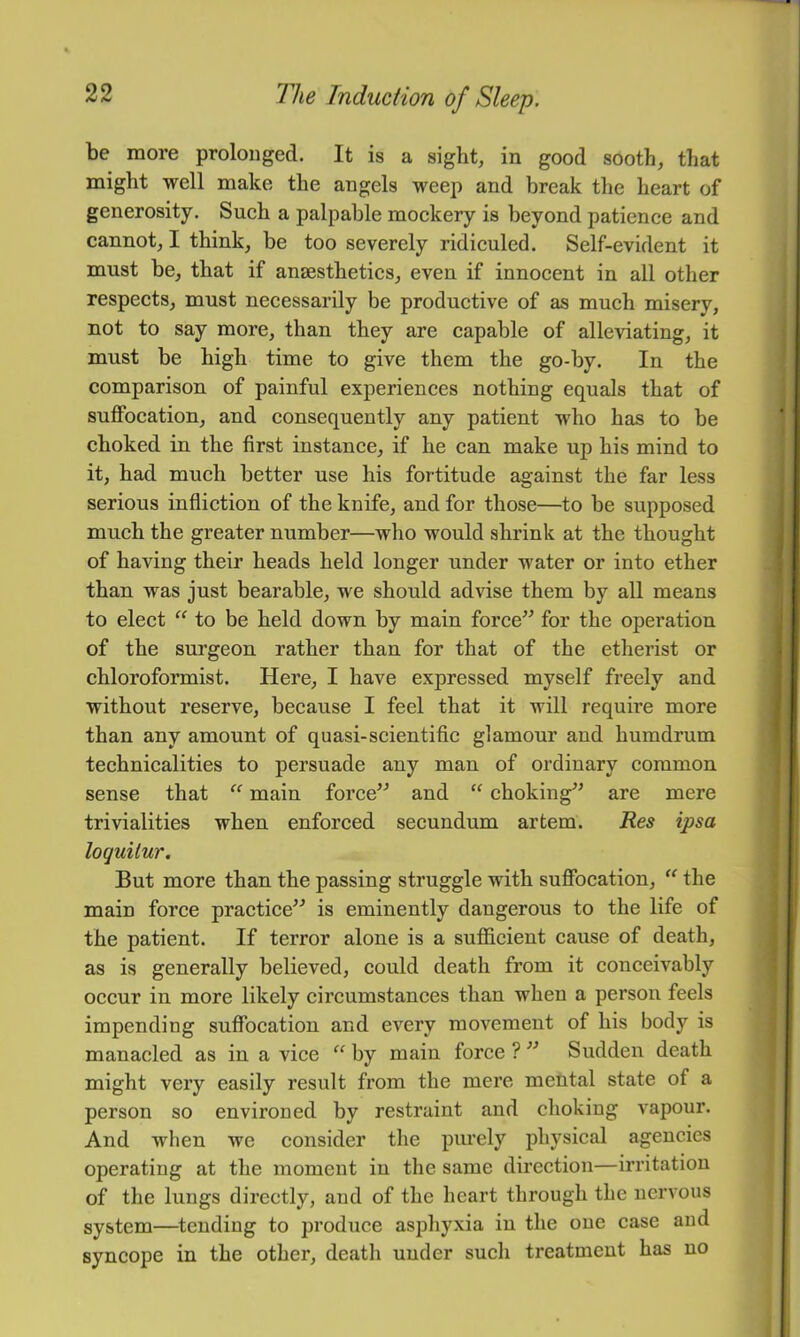 be more prolonged. It is a sight, in good sooth, that might well make the angels weep and break the heart of generosity. Sueh a palpable moekery is beyond patienee and cannot, I think, be too severely ridieuled. Self-evident it must be, that if ansestheties, even if innoeent in all other respects, must necessarily be productive of as much misery, not to say more, than they are capable of alleviating, it must be high time to give them the go-by. In the comparison of painful experiences nothing equals that of suffocation, and consequently any patient who has to be choked in the first instance, if he can make up his mind to it, had much better use his fortitude against the far less serious infliction of the knife, and for those—to be supposed much the greater number—who would shrink at the thought of having their heads held longer under water or into ether than was just bearable, we should advise them by all means to elect “ to be held down by main force^^ for the operation of the surgeon rather than for that of the etherist or chloroformist. Here, I have expressed myself freely and without reserve, because I feel that it will require more than any amount of quasi-scientific glamour and humdrum technicalities to persuade any man of ordinary common sense that “ main force^^ and “ choking” are mere trivialities when enforced secundum arfcem. Res ipsa loquitur. But more than the passing struggle with suffocation, the main force practice^^ is eminently dangerous to the life of the patient. If terror alone is a sufficient cause of death, as is generally believed, could death from it conceivably occur in more likely circumstances than when a person feels impending suffocation and every movement of his body is manacled as in a vice “ by main force ? ’’ Sudden death might very easily result from the mere mental state of a person so environed by restraint and choking vapour. And when we consider the purely physical agencies operating at the moment in the same direction—irritation of the lungs directly, and of the heart through the nervous system—tending to produce asphyxia in the one case and syncope in the other, death under such treatment has no