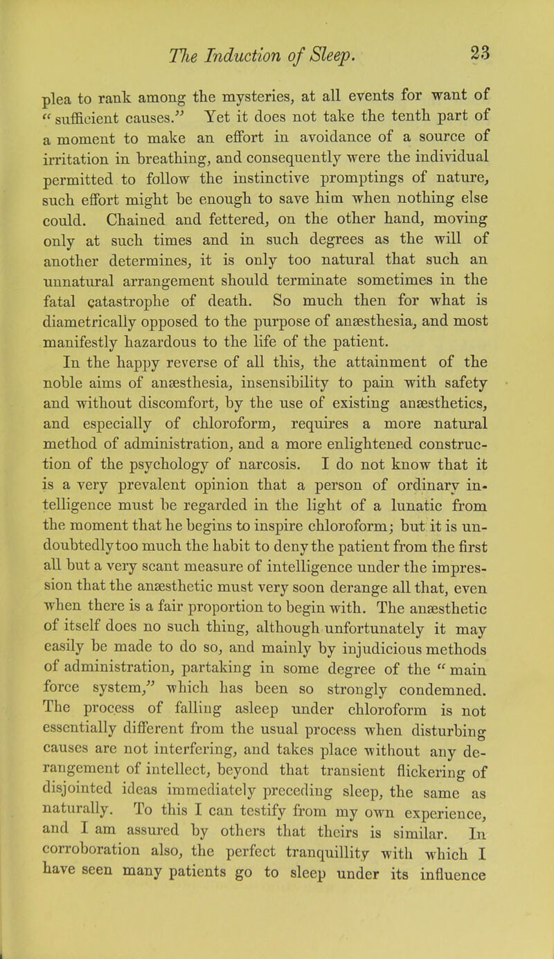 plea to rank among the mysteries, at all events for want of “ sufficient causes/'’ Yet it does not take the tenth part of a moment to make an effort in avoidance of a source of irritation in breathing, and consequently were the individual permitted to follow the instinctive promptings of nature, such effort might be enough to save him when nothing else could. Chained and fettered, on the other hand, moving only at such times and in such degrees as the will of another determines, it is only too natural that such an unnatural arrangement should terminate sometimes in the fatal catastrophe of death. So much then for what is diametrically opposed to the purpose of anaesthesia, and most manifestly hazardous to the life of the patient. In the happy reverse of all this, the attainment of the noble aims of anaesthesia, insensibility to pain with safety and without discomfort, by the use of existing anaesthetics, and especially of chloroform, requires a more natural method of administration, and a more enlightened construc- tion of the psychology of narcosis. I do not know that it is a very prevalent opinion that a person of ordinary in- telligence must be regarded in the light of a lunatic from the moment that he begins to inspire chloroform; but it is un- doubtedly too much the habit to deny the patient from the first all but a very scant measure of intelligence under the impres- sion that the anaesthetic must very soon derange all that, even when there is a fair proportion to begin with. The anaesthetic of itself does no such thing, although unfortunately it may easily be made to do so, and mainly by injudicious methods of administration, partaking in some degree of the main force system, which has been so strongly condemned. The process of falling asleep under chloroform is not essentially different from the usual process when disturbing causes are not interfering, and takes place without any de- rangement of intellect, beyond that transient flickering of disjointed ideas immediately preceding sleep, the same as naturally. To this I can testify from my own experience, and I am assured by others that theirs is similar. In corroboration also, the perfect tranquillity with which I have seen many patients go to sleep under its influence