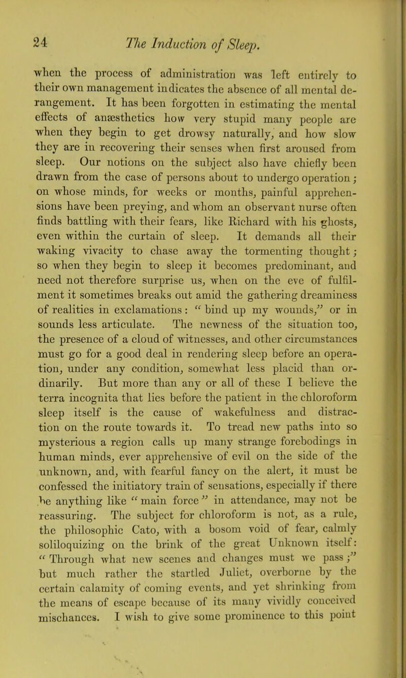 when the proeess of administration was left entirely to tlieir own management indicates the absence of all mental de- rangement. It has been forgotten in estimating the mental effects of anaesthetics how very stupid many people are when they begin to get drowsy naturally, and how slow they are in recovering their senses when first aroused from sleep. Our notions on the subject also have chiefly been drawn from the case of persons about to undergo operation; on whose minds, for weeks or months, painful apprehen- sions have been preying, and whom an observant nurse often finds battling with their fears, like Richard with his ghosts, even within the curtain of sleep. It demands all their waking vivacity to chase away the tormenting thought; so when they begin to sleep it becomes predominant, and need not therefore surprise us, when on the eve of fulfil- ment it sometimes breaks out amid the gathering dreaminess of realities in exclamations: “ bind up my wounds,'’^ or in sounds less articulate. The newness of the situation too, the presence of a cloud of witnesses, and other circumstances must go for a good deal in rendering sleep before an opera- tion, under any condition, somewhat less placid than or- dinarily. But more than any or all of these I believe the terra incognita that lies before the patient in the chloroform sleep itself is the cause of wakefulness and distrac- tion on the route towards it. To tread new paths into so mysterious a region calls up many strange forebodings in human minds, ever apprehensive of evil on the side of the unknown, and, with fearful fancy on the alert, it must be confessed the initiatory train of sensations, especially if there be anything like “ main force in attendance, may not be reassuring. The subject for chloroform is not, as a rule, the philosophic Cato, with a bosom void of fear, calmly soliloquizing on the brink of the great Unknown itself: “ Through what new scenes and changes must we pass but much rather the startled Juliet, overborne by the certain calamity of coming events, and yet shrinking from the means of escape because of its many vividly couceived mischances. I wish to give some prominence to this point