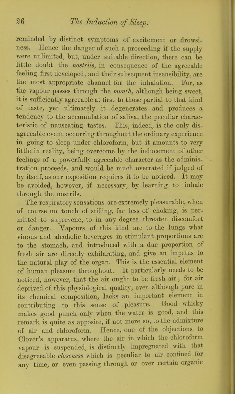 reminded by distinct symptoms of excitement or drowsi- ness. Hence the danger of such a proceeding if tlie supply were unlimited, but, under suitable direction, there can be little doubt the nostrils, in consequence of the agreeable feeling first developed, and their subsequent insensibility, are the most appropriate channel for the inhalation. For, as the vapour passes through the mouth, although being sweet, it is sufficiently agreeable at first to those partial to that kind of taste, yet ultimately it degenerates and produces a tendency to the accumulation of saliva, the peculiar charac- teristic of nauseating tastes. This, indeed, is the only dis- agreeable event occurring throughout the ordinary experience in going to sleep under chloroform, but it amounts to very little in reality, being overcome by the inducement of other feelings of a powerfully agreeable character as the adminis- tration proceeds, and would be much overrated if judged of by itself, as our exposition requires it to be noticed. It may be avoided, however, if necessary, by learning to inhale through the nostrils. The respiratory sensations are extremely pleasurable, when of course no touch of stifling, far less of choking, is per- mitted to supervene, to in any degree threaten discomfort or danger. Vapours of this kind are to the lungs wffiat A'inous and alcoholic beverages in stimulant proportions are to the stomach, and introduced with a due proportion of fresh air are directly exhilarating, and give an impetus to the natural play of the organ. This is the essential element of human pleasure throughout. It particularly needs to be noticed, however, that the air ought to be fresh air; for air deprived of this physiological quality, even although pure in its chemical composition, lacks an important element in contributing to this sense of pleasure. Good Avhisky makes good punch only when the water is good, and this remark is quite as apposite, if not more so, to the admixture of air and chloroform. Hence, one of the objections to Clover^s apparatus, where the air in which the chloroform vapour is suspended, is distinctly impregnated Avith that disagreeable closeness which is peculiar to air confined for any time, or even passing through or over certain organic