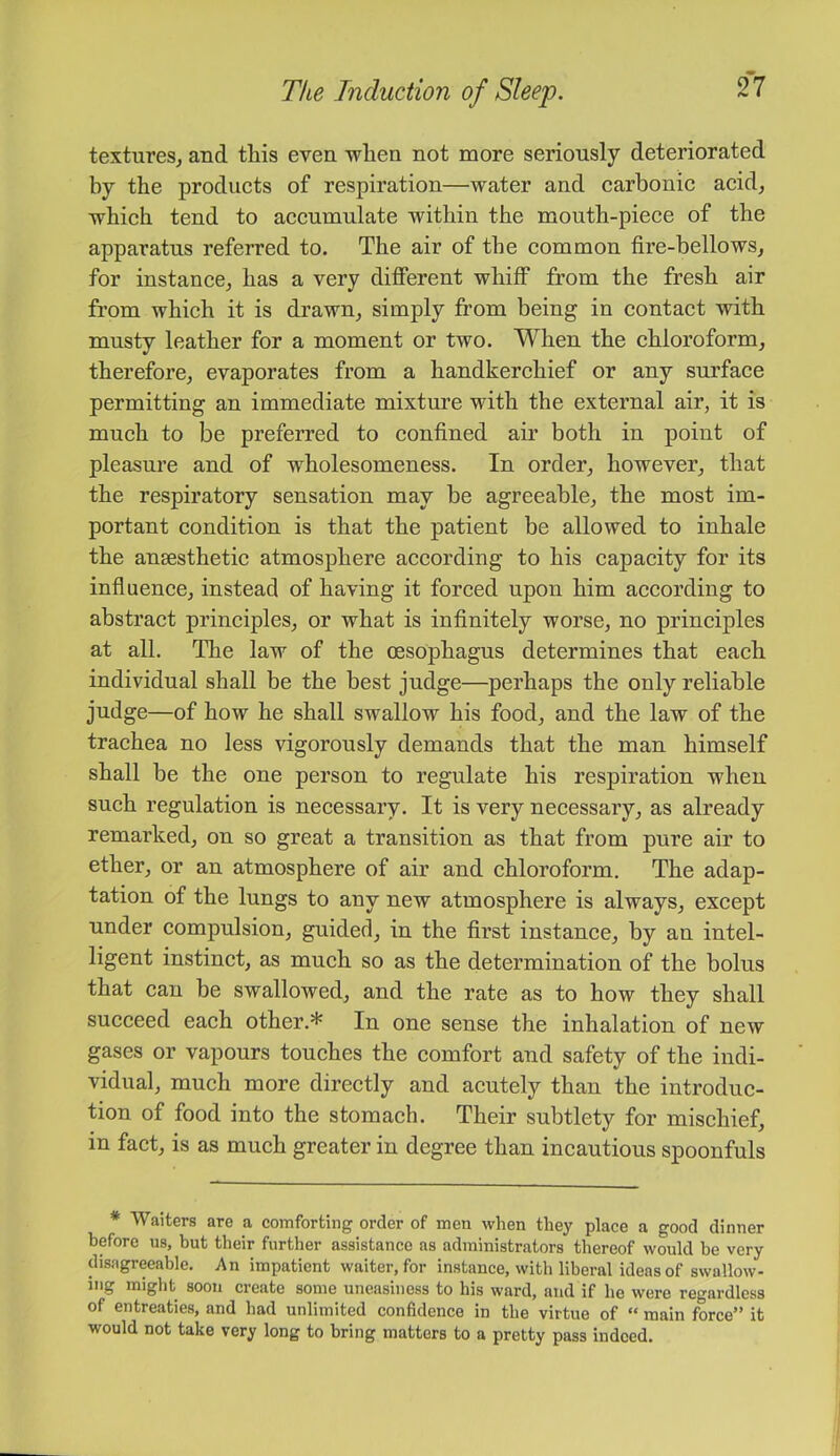 textures^ and this even when not more seriously deteriorated by the products of respiration—water and carbonic acid, which tend to accumulate within the mouth-piece of the apparatus referred to. The air of the common fire-bellows, for instance, has a very different whiff from the fresh air from which it is drawn, simply from being in contact with musty leather for a moment or two. When the chloroform, therefore, evaporates from a handkerchief or any surface permitting an immediate mixture with the external air, it is much to be preferred to confined air both in point of pleasure and of wholesomeness. In order, however, that the respiratory sensation may be agreeable, the most im- portant condition is that the patient be allowed to inhale the ansesthetic atmosphere according to his capacity for its influence, instead of having it forced upon him according to abstract principles, or what is infinitely worse, no principles at all. The law of the oesophagus determines that each individual shall be the best judge—perhaps the only reliable judge—of how he shall swallow his food, and the law of the trachea no less vigorously demands that the man himself shall be the one person to regulate his respiration when such regulation is necessary. It is very necessary, as already remarked, on so great a transition as that from pure air to ether, or an atmosphere of air and chloroform. The adap- tation of the lungs to any new atmosphere is always, except under compulsion, guided, in the first instance, by an intel- ligent instinct, as much so as the determination of the bolus that can be swallowed, and the rate as to how they shall succeed each other.* In one sense the inhalation of new gases or vapours touches the comfort and safety of the indi- vidual, much more directly and acutely than the introduc- tion of food into the stomach. Their subtlety for mischief, in fact, is as much greater in degree than incautious spoonfuls * Waiters are a comforting order of men when they place a good dinner before us, but their further assistance as administrators thereof would he very disagreeable. An impatient waiter, for instance, with liberal ideas of swallow- ing might soon create some uneasiness to his ward, and if he were regardless of entreaties, and had unlimited confidence in the virtue of “ main force” it would not take very long to bring matters to a pretty pass indeed.