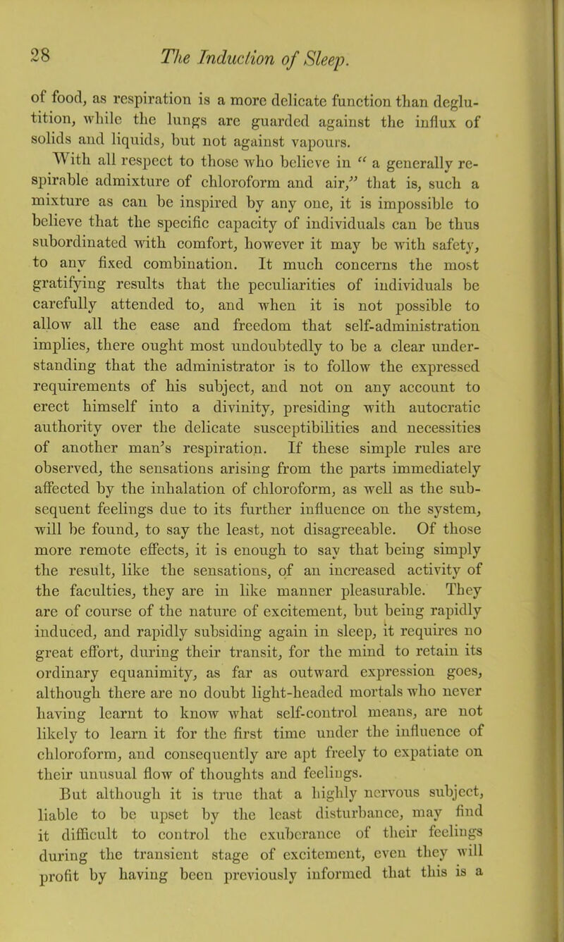 of food, as respiration is a more delicate function than deglu- tition, while the lungs arc guarded against the influx of solids and liquids, but not against vapours. With all respect to those Avho believe in “ a generally re- spirable admixture of chloroform and air,'’^ that is, such a mixture as can be inspired by any one, it is impossible to believe that the specific capacity of individuals can be thus subordinated with comfort, however it may be with safety, to any fixed combination. It much concerns the most gratifying results that the peculiarities of individuals be carefully attended to, and when it is not possible to allow all the ease and freedom that self-administration implies, there ought most undoubtedly to be a clear under- standing that the administrator is to follow the expressed requirements of his subject, and not on any account to erect himself into a divinity, presiding with autocratic authority over the delicate susceptibilities and necessities of another man^s respiration. If these simple rules are observed, the sensations arising from the parts immediately affected by the inhalation of chloroform, as well as the sub- sequent feelings due to its further influence on the system, will be found, to say the least, not disagreeable. Of those more remote effects, it is enough to say that being simply the result, like the sensations, of an increased activity of the faculties, they are in like manner pleasurable. They are of course of the nature of excitement, but being rapidly induced, and rapidly subsiding again in sleep, it requires no great effort, during their transit, for the mind to retain its ordinary equanimity, as far as outward expression goes, although there are no doubt light-headed mortals who never having learnt to know what self-control means, are not likely to learn it for the first time under the influence of chloroform, and consequently are apt freely to expatiate on their unusual flow of thoughts and feeliugs. But although it is true that a highly nervous subject, liable to be upset by the least disturbance, may find it difficult to control the exuberance of their feeliugs during the transient stage of excitement, even they will profit by having been previously informed that this is a