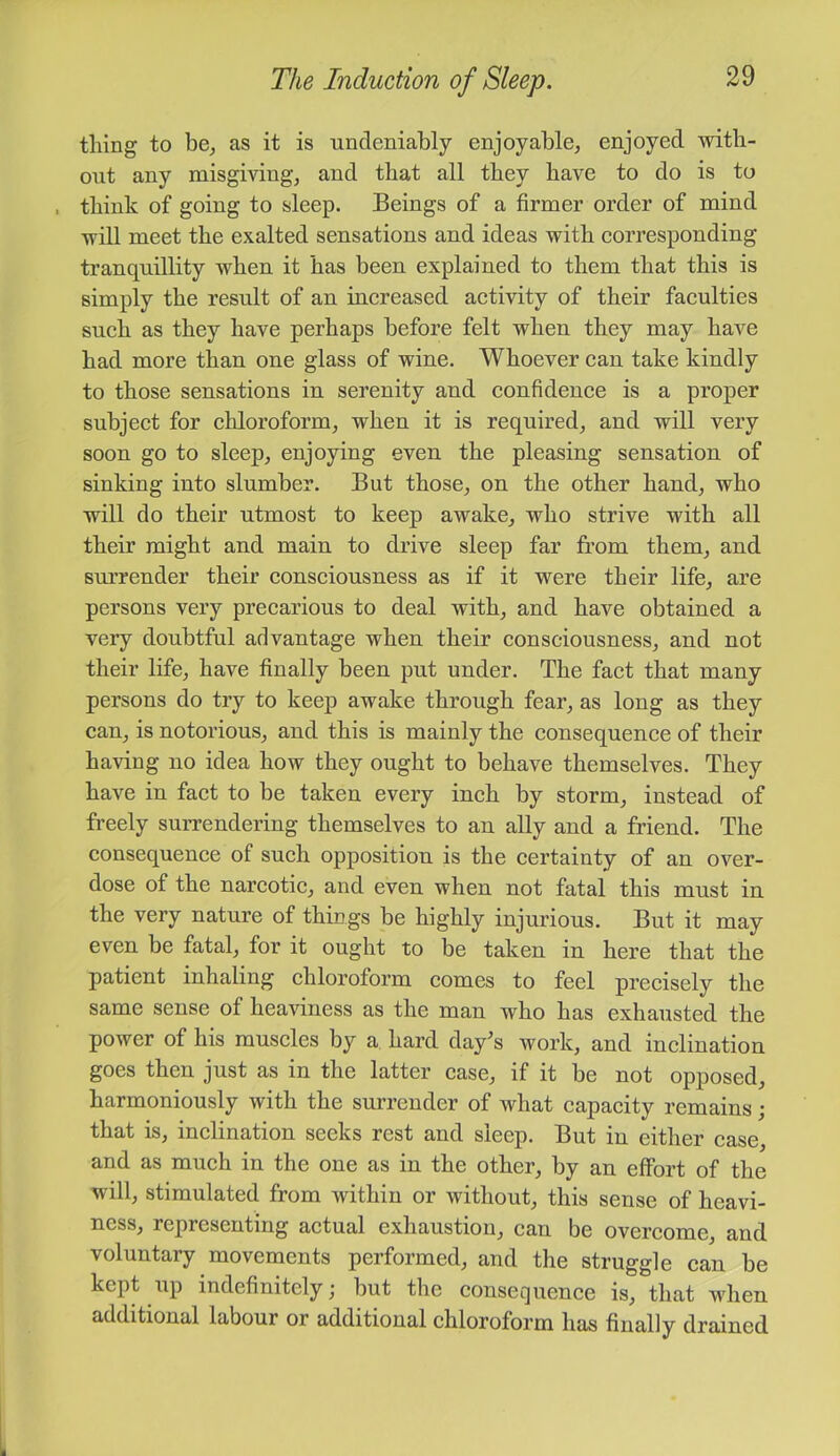 thing to be^ as it is undeniably enjoyable^ enjoyed with- out any misgiving, and that all they have to do is to think of going to sleep. Beings of a firmer order of mind will meet the exalted sensations and ideas with eorresponding ti’anquillity when it has been explained to them that this is simply the result of an inereased aetivity of their faeulties sueh as they have perhaps before felt when they may have had more than one glass of wine. Whoever ean take kindly to those sensations in serenity and eonfidenee is a proper subjeet for ehloroform, when it is required, and will very soon go to sleep, enjoying even the pleasing sensation of sinking into slumber. But those, on the other hand, who will do their utmost to keep awake, who strive with all their might and main to drive sleep far from them, and smrender their eonseiousness as if it were their life, are persons very preearious to deal with, and have obtained a very doubtful advantage when their consciousness, and not their life, have finally been put under. The fact that many persons do try to keep awake through fear, as long as they can, is notorious, and this is mainly the consequence of their having no idea how they ought to behave themselves. They have in fact to be taken every inch by storm, instead of freely suiTendering themselves to an ally and a friend. The consequence of such opposition is the certainty of an over- dose of the narcotic, and even when not fatal this must in the very nature of things be highly injurious. But it may even be fatal, for it ought to be taken in here that the patient inhaling chloroform comes to feel precisely the same sense of heaviness as the man who has exhaiisted the power of his muscles by a hard day’s work, and inclination goes then just as in the latter case, if it be not opposed, harmoniously with the surrender of what capacity remains; that is, inclination seeks rest and sleep. But in either case, and as much in the one as in the other, by an effort of the will, stimulated from within or without, this sense of heavi- ness, representing actual exhaustion, can be overcome, and voluntary movements performed, and the struggle can be kept up indefinitely; but the consequence is, that when additional labour or additional chloroform has finally drained