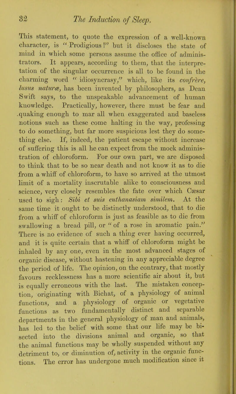 This statement, to quote the expression of a well-known charaeter, is “ Prodigious \” hut it discloses the state of mind in which some persons assume the office of adminis- trators. It appears, according to them, that the interpre- tation of the singular occurrence is all to be found in the charming word idiosyncrasy,^^ which, like its confrere, lusiis natures, has been invented by philosophers, as Dean Swift says, to the unspeakable advancement of human knowledge. Practically, however, there must be fear and .quaking enough to mar all when exaggerated and baseless notions such as these come halting in the way, professing to do something, but far more suspicious lest they do some- thing else. If, indeed, the patient escape without increase of suffering this is all he can expect from the mock adminis- tration of chloroform. Por our own part, we are disposed to think that to be so near death and not know it as to die from a whiff of chloroform, to have so arrived at the utmost limit of a mortality inscrutable alike to consciousness and science, very closely resembles the fate over which Caesar used to sigh: Siihi et suis euthanasiam similem. At the same time it ought to be distinctly understood, that to die from a whiff of chloroform is just as feasible as to die from swallowing a bread pill, or “ of a rose in aromatic pain.^^ There is no evidence of such a thing ever having occurred, and it is quite certain that a whiff of chloroform might he inhaled by any one, even in the most advanced stages of organic disease, without hastening in any appreciable degree the period of life. The opinion, on the contrary, that mostly favours recklessness has a more scientific air about it, but is equally erroneous with the last. The mistaken concep- tion, originating with Bichat, of a physiology of animal functions, and a physiology of organic or vegetative functions as two fundamentally distinct and separable departments in the general physiology of man and animals, has led to the belief with some that our life may be bi- sected into the divisions animal and organic, so that the animal functions may be wholly suspended without any detriment to, or diminution of, activity in the organic func- tions. The error has undergone much modification since it