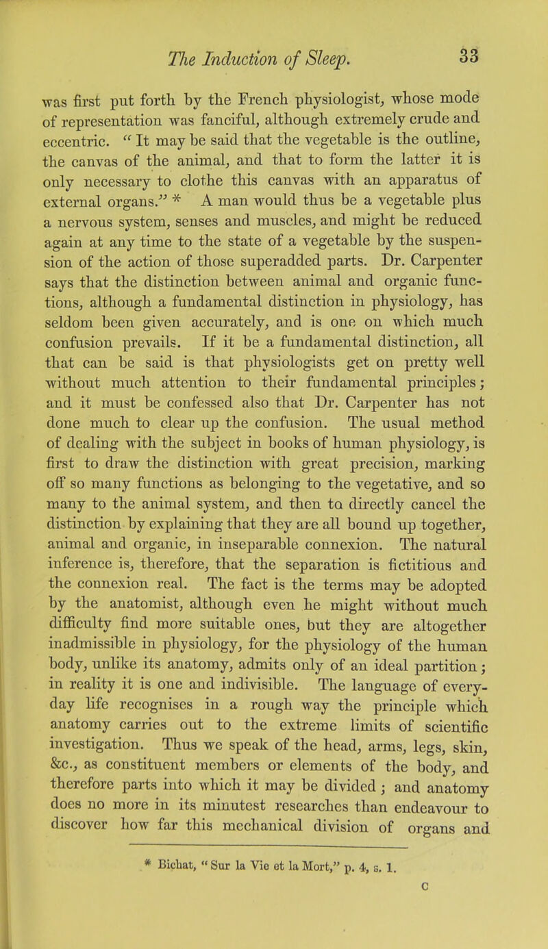 was first put forth by the French physiologist, whose mode of representation was fanciful, although extremely crude and eccentric. “ It may be said that the vegetable is the outline, the canvas of the animal, and that to form the latter it is only necessary to clothe this canvas with an apparatus of external organs.” * A man would thus be a vegetable plus a nervous system, senses and muscles, and might be reduced again at any time to the state of a vegetable by the suspen- sion of the action of those superadded parts. Dr. Carpenter says that the distinction between animal and organic func- tions, although a fundamental distinction in physiology, has seldom been given accurately, and is one on which much confusion prevails. If it be a fundamental distinction, all that can be said is that physiologists get on pretty well without much attention to their fundamental principles; and it must be confessed also that Dr. Carpenter has not done much to clear up the confusion. The usual method of dealing with the subject in books of human physiology, is first to draw the distinction with great precision, marking off so many functions as belonging to the vegetative, and so many to the animal system, and then to directly cancel the distinction by explaining that they are aU bound up together, animal and organic, in inseparable connexion. The natural inference is, therefore, that the separation is fictitious and the connexion real. The fact is the terms may be adopted by the anatomist, although even he might without much difficulty find more suitable ones, but they are altogether inadmissible in physiology, for the physiology of the human body, unlike its anatomy, admits only of an ideal partition; in reality it is one and indivisible. The language of every- day life recognises in a rough way the principle which anatomy carries out to the extreme limits of scientific investigation. Thus we speak of the head, arms, legs, skin, &c., as constituent members or elements of the body, and therefore parts into which it may be divided; and anatomy does no more in its minutest researches than endeavour to discover how far this mechanical division of organs and * Bichat, Sur la Vio et la Mort,” p. 4, s. 1. C