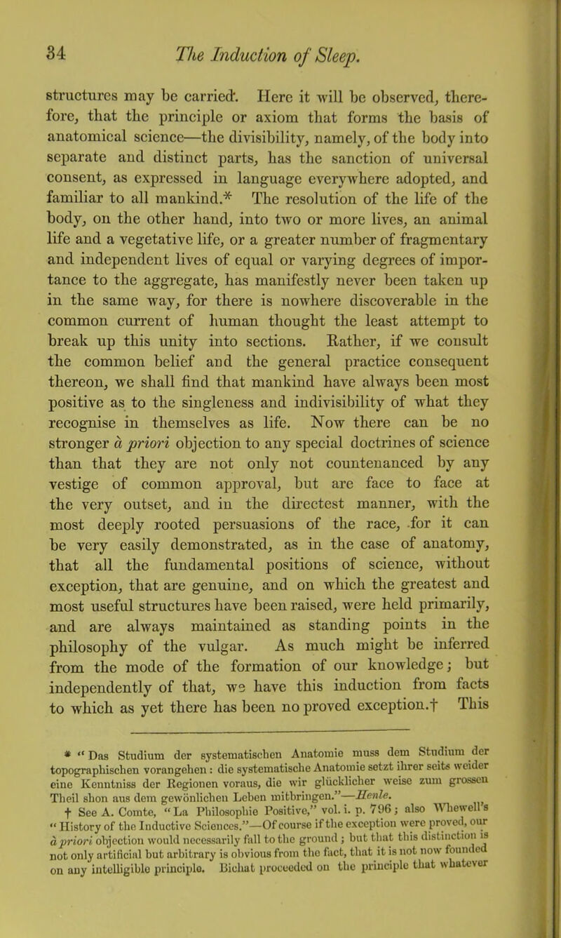 structures may be carried*. Here it will be observed, there- fore, that the principle or axiom that forms the basis of anatomical science—the divisibility, namely, of the body into separate and distinct parts, has the sanction of universal consent, as expressed in language everywhere adopted, and familiar to all mankind.* The resolution of the life of the body, on the other hand, into two or more lives, an animal life and a vegetative life, or a greater number of fragmentary and independent lives of equal or varying degrees of impor- tance to the aggregate, has manifestly never been taken up in the same way, for there is nowhere discoverable in the common current of human thought the least attempt to break up this unity into sections. E-ather, if we consult the common belief and the general practice consequent thereon, we shall find that mankind have always been most positive as to the singleness and indivisibility of what they recognise in themselves as life. Now there can be no stronger a priori objection to any special doctrines of science than that they are not only not countenanced by any vestige of common approval, but are face to face at the very outset, and in the directest manner, with the most deeply rooted persuasions of the race, .for it can be very easily demonstrated, as in the case of anatomy, that all the fundamental positions of science, without exception, that are genuine, and on which the greatest and most useful structures have been raised, were held primarily, and are always maintained as standing points in the philosophy of the vulgar. As much might be inferred from the mode of the formation of our knowledge; but independently of that, ws have this induction from facts to which as yet there has been no proved exception.f This * “ Das Studium der systematischen Anatomie muss dem Stndiiim der topographischen vorangehen: die systematische Anatoinie sotzt ihrer seits wcider cine Kenntniss der Regionen voraus, die wir gliicklicher weise zum grosscn Tlieil slion aus dem gewonliclien Leben mifcbringen.”—Jlenle. f See A. Comte, “La Pliilosopliie Positive,” vol.i. p. 796 j also Wliewells “ History of the Inductive Sciences.”—Of course if the exception were proved, ovm opriori objection would necessarily fall to the ground ; but that this distinction is not only artificial but arbitrary is obvious from the fact, that it is not now foum e on any intelligible principle. Bichat proceeded on the principle that whatever