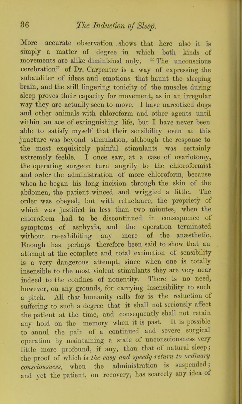 More accurate observation shows tliat here also it is simply a matter of degree in which both kinds of movements are alike diminished only. The unconscious cerebration” of Dr. Carpenter is a way of expressing the subauditer of ideas and emotions that haunt the sleeping brain, and the still lingering tonicity of the muscles during sleep proves their capacity for movement, as in an irregular way they are actually seen to move. I have narcotized dogs and other animals with chloroform and other agents until within an ace of extinguishing life, but I have never been able to satisfy myself that their sensibility even at this juncture was beyond stimulation, although the response to the most exquisitely painful stimulants was certainly extremely feeble. I once saw, at a case of ovariotomy, the operating surgeon turn angrily to the chloroformist and order the administration of more chloroform, because when he began his long incision through the skin of the abdomen, the patient winced and wriggled a little. The order was obeyed, but with reluctance, the propriety of which was justified in less than two minutes, when the chloroform had to be discontinued in consequence of symptoms of asphyxia, and the operation terminated without re-exhibiting any more of the anaesthetic. Enough has perhaps therefore been said to show that an attempt at the complete and total extinction of sensibility is a very dangerous attempt, since when one is totally insensible to the most violent stimulants they are very near indeed to the confines of nonentity. There is no need, however, on any grounds, for carrying insensibility to such a pitch. All that humanity calls for is the reduction of suffering to such a degree that it shall not seriously affect the patient at the time, and consequently shall not retain any hold on the memory when it is past. It is possible to annul the pain of a continued and severe surgical operation by maintaining a state of unconseiousness very little more profound, if any, than that of natural sleep; the proof of which is the easy and speedy return to ordinary consciousness, when the administration is suspended; and yet the patient, on recovery, has scarcely any idea of
