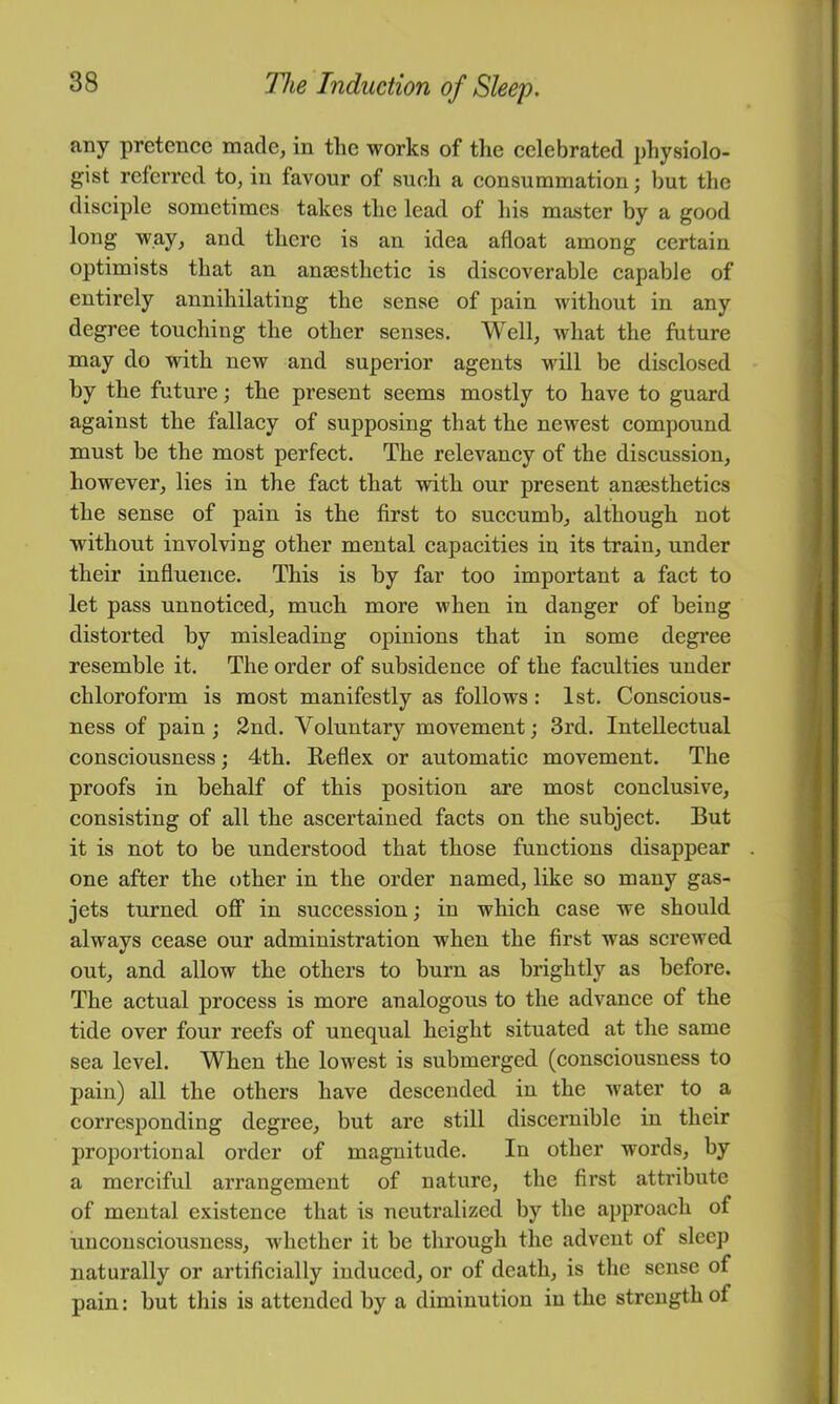 any pretence made, in tlic works of the celebrated 2)hysiolo- gist referred to, in favour of such a consummation; but the disciple sometimes takes the lead of his master by a good long way, and there is an idea afloat among certain optimists that an anaesthetic is discoverable capable of entirely annihilating the sense of pain without in any degree touching the other senses. Well, what the future may do with new and superior agents will be disclosed by the future; the present seems mostly to have to guard against the fallacy of supposing that the newest compound must be the most perfect. The relevancy of the discussion, however, lies in the fact that with our present anaesthetics the sense of pain is the first to succumb, although not without involving other mental capacities in its train, under their influence. This is by far too important a fact to let pass unnoticed, much more when in danger of being distorted by misleading opinions that in some degi’ee resemble it. The order of subsidence of the faculties under chloroform is most manifestly as follows : 1st. Conscious- ness of pain; 2nd. Voluntary movement; 3rd. Intellectual consciousness; 4th. Reflex or automatic movement. The proofs in behalf of this position are most conclusive, consisting of all the ascertained facts on the subject. But it is not to be understood that those functions disappear one after the other in the order named, like so many gas- jets turned off in succession; in which case we should always cease our administration when the first was screwed out, and allow the others to burn as brightly as before. The actual process is more analogous to the advance of the tide over four reefs of unequal height situated at the same sea level. When the lowest is submerged (consciousness to pain) all the others have descended in the water to a corresponding degree, but are still discernible in their proportional order of magnitude. In other words, by a merciful arrangement of nature, the first attribute of mental existence that is neutralized by the approach of unconsciousness, whether it be through the advent of sleep naturally or artificially induced, or of death, is the sense of pain: but this is attended by a diminution in the strength of