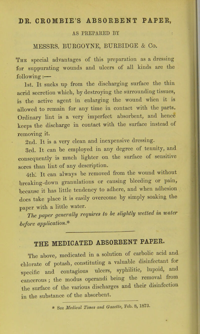 DR. CROMBIE’S ABSORBENT PAPER, AS PUEPARED BY MESSRS. BURGOYNE, BURBIDGE & Co. The special advantages of this preparation as a dressing for suppurating wounds and ulcers of all kinds are the following:— 1st. It sucks up from the discharging surface the thin acrid secretion which, by destroying the surrounding tissues, is the active agent in enlarging the wound when it is allowed to remain for any time in contact with the parts. Ordinary lint is a very imperfect absorbent, and hence keeps the discharge in contact with the surface instead of removing it. 2nd. It is a very clean and inexpensive dressing. 3rd. It can be employed in any degree of tenuity, and consec^uently is much lighter on the surface of sensitive sores than lint of any description. 4th. It can always be removed from the wound without breaking-down granulations or causing bleeding or pain, because it has little tendency to adhere, and when adhesion does take place it is easily overcome by simply soaking the paper with a little water. The paper generally requires to be slightly wetted in water before application.'^ THE MEDICATED ABSORBENT PAPER. The above, medicated in a solution of carbolic acid and chlorate of potash, constituting a valuable disinfectant for specific and contagious ulcers, syphilitic, lupoid, and cancerous; the modus operand! being the removal from the surface of the various discharges and their disinfection in the substance of the absorbent. * Seo ZIedical Times and Gazette, I'cb. 8, 1873.