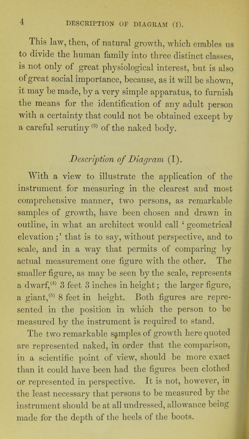 This law, then, of natural growth, which enables us to divide the human family into three distinct classes, is not only of great physiological interest, but is also of great social importance, because, as it will be shown, it may be made, by a very simple apparatus, to furnish the means for the identification of any adult person with a certainty that could not be obtained except by a careful scrutiny(3) of the naked body. Description of Diagram (I). With a view to illustrate the application of the instrument for measuring in the clearest and most comprehensive manner, two persons, as remarkable samples of growth, have been chosen and drawn in outline, in what an architect would call ‘ geometrical elevation ; ’ that is to say, without perspective, and to scale, and in a way that permits of comparing by actual measurement one figure with the other. The smaller figure, as may be seen by the scale, represents a dwarf,(4) 3 feet 3 inches in height; the larger figure, a giant,(5) 8 feet in height. Both figures are repre- sented in the position in which the person to be measured by the instrument is required to stand. The two remarkable samples of growth here quoted are represented naked, in order that the comparison, in a scientific point of view, should be more exact than it could have been had the figures been clothed or represented in perspective. It is not, however, in the least necessary that persons to be measured by the instrument should be at all undressed, allowance being made for the depth of the heels, of the boots.