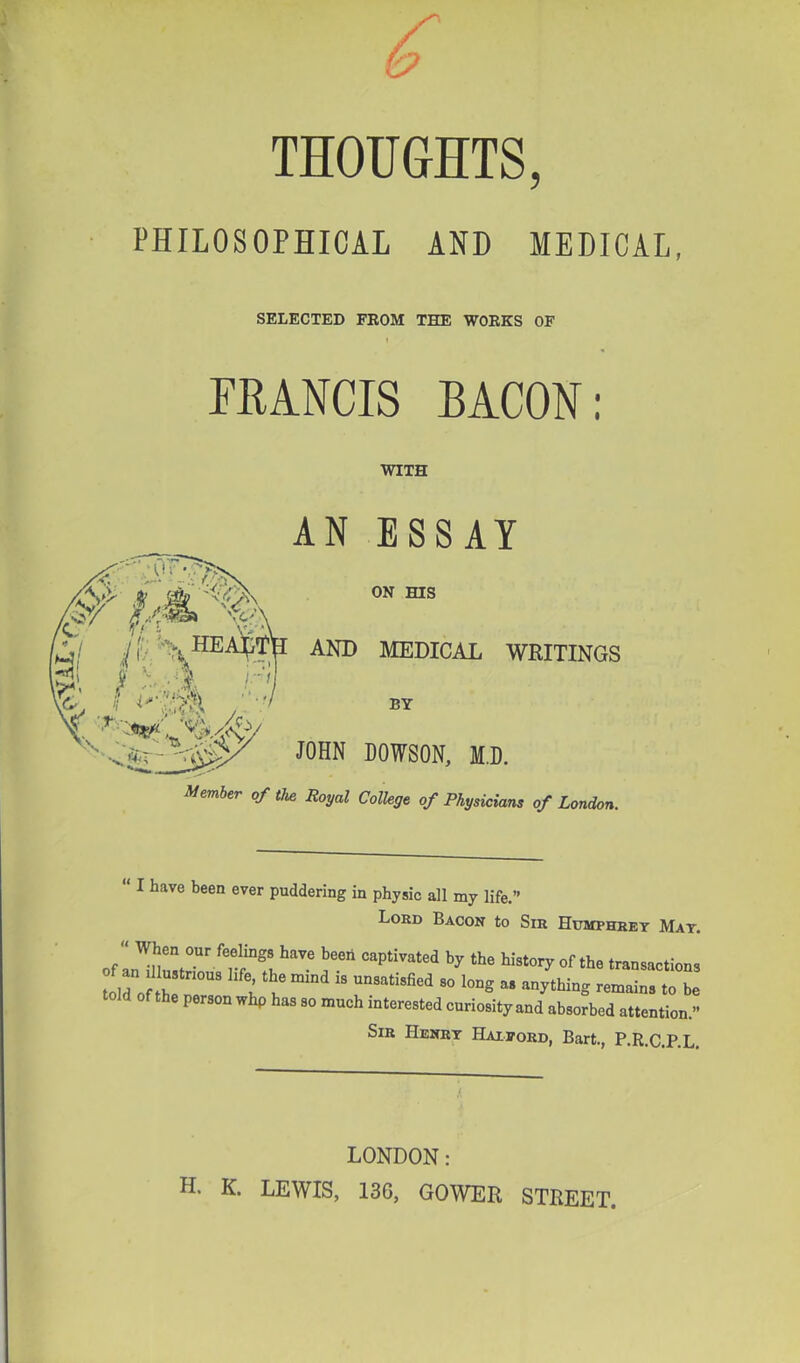 THOUGHTS, l*HrLOSOPHrCAL AND MEDICAL, SELECTED FROM THE WORKS OF I FRANCIS BACON: WITH AN ESSAY AND JOHN Member of the Royal ON ms MEDICAL WRITINGS BY DOWSON, MB. College of Physicians of London. “ I have been ever puddering in physic all my life.” Lokd Bacon to Sir Humphhet Mat. of by tbe history of the transactions Ll^o th! u u '' y^bing remains to be of the person whp has so much interested curiosity and absorbed attention.” Sib Henrt Haieord, Bart., P.R.C.P.L. LONDON: H. K. LEWIS, 136, GOWER STREET.
