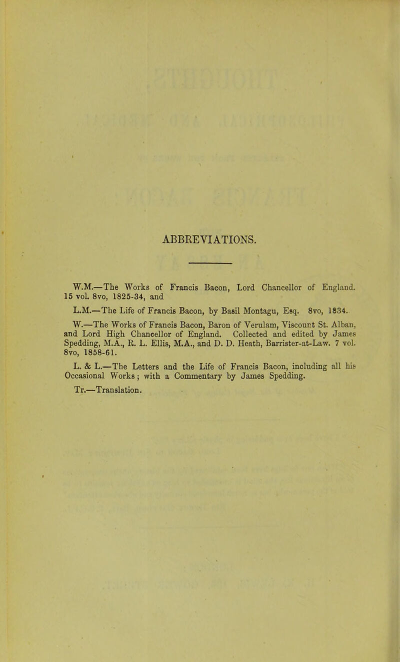 ABBREVIATIONS. W.M.—The Works of Francis Bacon, Lord Chancellor of England. 15 voL 8vo, 1825-34, and L.M.—The Life of Francis Bacon, by Basil Montagu, Esq. 8vo, 1834. W.—The Works of Francis Bacon, Baron of Verulam, Viscount St. Alban, and Lord High Chancellor of England. Collected and edited by James Spedding, M.A., R. L. Ellis, M.A., and D. D. Heath, Barrister-at-Law. 7 vol. 8vo, 1858-61. L. & L.—The Letters and the Life of Francis Bacon, including all his Occasional Works; with a Commentary by James Spedding. Tr.—Tran slation.