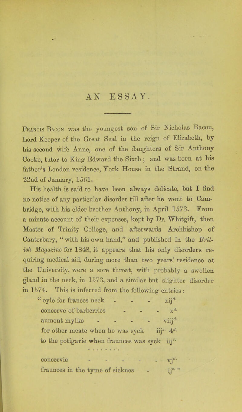AN ESSAY. Francis Bacon was the youngest son of Sir Nicholas Bacon, Lord Keeper of the Great Seal in the reign of Elizabeth, by his second wife Anne, one of the daughters of Sir Anthony Cooke, tutor to King Edward the Sixth ; and was born at his father’s London residence, York House in the Strand, on the 22nd of January, 1661. His health is said to have been always delicate, but I find no notice of any particular disorder till after he went to Cam- bridge, with his elder brother Anthony, in April 1573. From a minute account of their expenses, kept by Dr. Whitgift, then Master of Trinity College, and afterwards Archbishop of Canterbury, “ with his own hand,” and published in the BHt- ish Magazine for 1848, it appears that his only disorders re- quiring medical aid, during more than two years’ residence at the University, were a soi’e throat, with probably a swollen gland in the neck, in 1573, and a similar but slighter disorder in 1574. This is inferi-ed from the following entries : “ oyle for francos neck ... xij'^- concerve of barberries - - - x*^- aumont my Ike . - - . viij'^' for other moate when he was syck iij*- 4'^- to the potigarie when frauncos was syck iij''' concervie ..... fraunces in the tymo of sicknes - ij*' ”