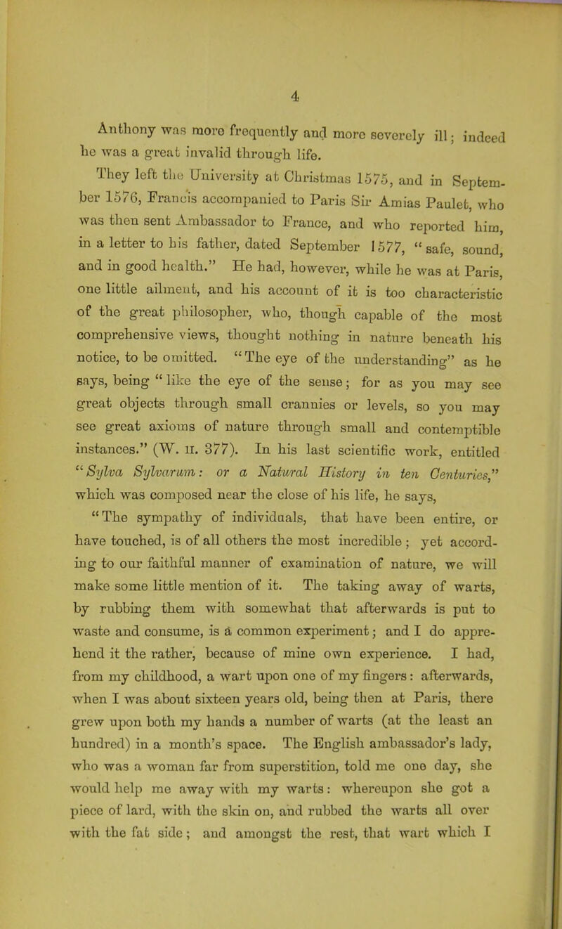 Anthony was raovo frequently and more severely ill; indeed ho was a great invalid through life. They left the University at Christmas 1575, and in Septem- ber 1576, Francis accompanied to Paris Sir Amias Paulet, who was then sent Ambassador to France, and who reported him, in a letter to bis father, dated September 1577, “ safe, sound, and in good health.” He had, however, while he was at Paris, one little ailment, and his account of it is too characteristic of the great philosopher, who, though capable of the most comprehensive views, thought nothing in nature beneath his notice, to be omitted. “ The eye of the understanding” as he Bays, being “ like the eye of the sense; for as you may see great objects through small crannies or levels, so you may see great axioms of nature through small and contemptible instances.” (W. li. 377). In his last scientific work, entitled ‘^Sylva Sylvarum: or a Natural History in ten Genturies, which was composed near the close of his life, he says, “The sympathy of individuals, that have been entire, or have touched, is of all others the most incredible ; yet accord- ing to our faithful manner of examination of nature, we will make some little mention of it. The taking away of warts, by rubbing them with somewhat that afterwards is put to waste and consume, is a common experiment; and I do appre- hend it the rather, because of mine own experience. I had, from my childhood, a wart upon one of my fingers: afterwards, when I was about sixteen years old, being then at Paris, there grew upon both my hands a number of warts (at the least an hundred) in a month’s space. The English ambassador’s lady, who was a woman far from superstition, told me one day, she would help me away with my warts: whereupon she got a piece of lard, with the skin on, and rubbed the warts all over with the fat side; and amongst the rest, that wart which I