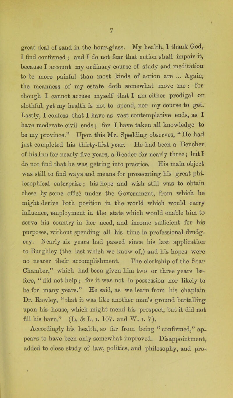 \ great deal of sand in the hour-glass. My health, 1 thank God, I find confirmed ; and I do not fear that action shall impair it, because I account my ordinary course of study and meditation to be more painful than most kinds of action are ... Again, the meanness of my estate doth somewhat move me : for though I cannot accuse myself that I am either prodigal or slothful, yet my health is not to spend, nor my course to get. Lastly, I confess that I have as vast contemplative ends, as I have moderate civil ends; for I have taken all knowledge to be my province.” Upon this Mr. Spedding observes, “ He had just completed his thirty-first year. He had been a Bencher of his Inn for nearly five years, a Reader for nearly three; but I do not find that he was getting into practice. His main object was still to find ways and means for prosecuting his great phi- losoj)hical enterprise; his hope and wish still was to obtain these by some office under the Government, from which he might derive both position in the world which would carry influence, employment in the state which would enable him to serve his country in her need, and income sufficient for his purposes, without spending all his time in professional drudg- ery. Nearly six years had passed since his last application to Burghley (the last which we know of,) and his hopes were no nearer their accomplishment. The clerkship of the Star Chamber,” which had been given him two or three years be- foi’e, “ did not help; for it was not in possession nor likely to be for many years.” He said, as we learn from his chaplain Dr. Rawley, “ that it was like another man’s ground buttalling upon his house, which might mend his prospect, but it did not fill his barn.” (L. & L. i. 107. and W. i. 7). Accordingly his health, so far from being “ confirmed,” ap- pears to have been only somewhat improved. Disappointment, added to close study of law, politics, and philosophy, and pro-
