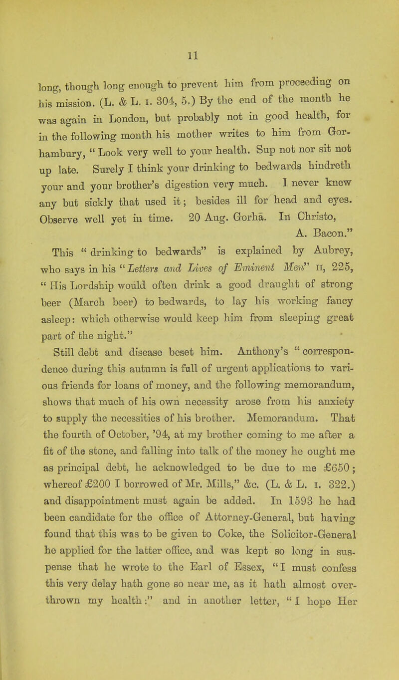 long, thongli long enough to prevent him from proceeding on his mission. (L. & L. i. 304, 5.) By the end of the month he was again in London, but probably not in good health, for in the following month his mother writes to him from Gor- hambury, “ Look very well to your health. Sup not nor sit not up late. Surely I think your drinldng to bedwards hindreth your and your brother’s digestion very much. I never know any but sickly that used it; besides ill for head and eyes. Observe well yet in time. 20 A-ug. Gorha. In Christo, A. Bacon.” This “ drinking to bedwards” is explained by Aubrey, who says in his ^^Lettevs and Lives of Eminent M.e'ii^ ii, 225, “ His Lordship would often drink a good draught of strong beer (March beer) to bedwards, to lay his working fancy asleep: which otherwise would keep him from sleeping great part of the night.” Still debt and disease beset him. Anthony’s “ correspon- dence during this autumn is full of urgent applications to vari- ous friends for loans of money, and the following memorandum, shows that much of his own necessity arose from his anxiety to supply the necessities of his brother. Memorandum. That the fourth of October, ’94, at my brother coming to me after a fit of the stone, and falling into talk of the money he ought me as principal debt, he acknowledged to be due to me £650; whereof £200 I borrowed of Mr. Mills,” &c. (L. & L. i. 322.) and disappointment must again be added. In 1593 he had been candidate for the office of Attorney-General, but having found that this was to be given to Coke, the Solicitor-General he applied for the latter office, and was kept so long in sus- pense that he wrote to the Earl of Essex, “ I must confess this very delay hath gone so near mo, as it hath almost over- thrown my healthand in another letter, “ I hope Her