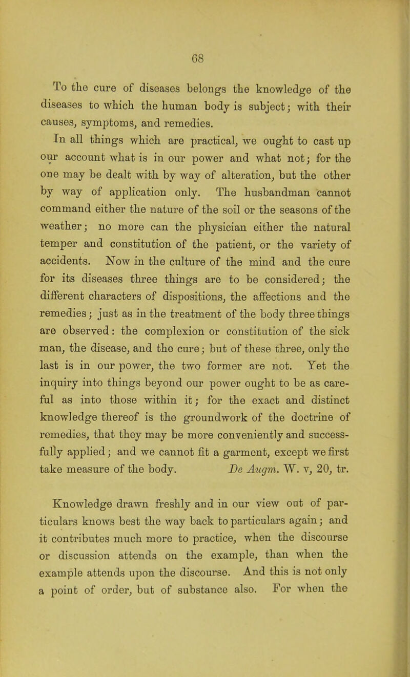 C8 To the cure of diseases belongs the knowledge of the diseases to which the human body is subject; with their causes^ symptoms, and remedies. In all things which are practical, we ought to cast up our account what is in our power and what not; for the one may be dealt with by way of alteration, but the other by way of application only. The husbandman cannot command either the nature of the soil or the seasons of the weather; no more can the physician either the natural temper and constitution of the patient, or the variety of accidents. Now in the culture of the mind and the cure for its diseases three things are to be considered; the different characters of dispositions, the affections and the remedies; just as in the treatment of the body three things are observed: the complexion or constitution of the sick man, the disease, and the cure; but of these three, only the last is in our power, the two former are not. Yet the inquiry into things beyond our power ought to be as care- ful as into those within it; for the exact and distinct knowledge thereof is the groundwork of the doctrine of remedies, that they may be more conveniently and success- fully applied; and we cannot fit a garment, except we first take measure of the body. De Augm. W. v, 20, tr. Knowledge drawn freshly and in our view out of par- ticulars knows best the way back to particulars again; and it contributes much more to practice, when the discourse or discussion attends on the example, than when the example attends upon the discourse. And this is not only a point of order, but of substance also. For when the