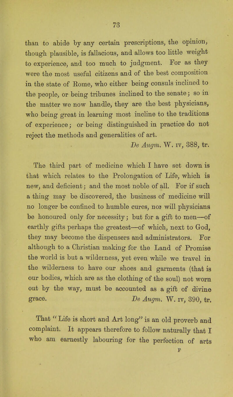 than to abide by any certain prescriptions^ the opinion, though plausible, is fallacious, and allows too little weight to experience, and too much to judgment. For as they were the most useful citizens and of the best composition in the state of Rome, who either being consuls inclined to the people, or being tribunes inclined to the senate; so in the matter we now handle, they are the best physicians, who being great in learning most incline to the traditions of experience; or being distinguished in practice do not reject the methods and generalities of art. l)e Augm. W. iv, 388, tr. The third part of medicine which I have set down is that which relates to the Prolongation of Life, which is new, and deficient; and the most noble of all. For if such a thing may be discovered, the business of medicine will no longer be confined to humble cures, nor will physicians be honoured only for necessity; but for a gift to men—of earthly gifts perhaps the greatest—of which, next to Grod, they may become the dispensers and administrators. For although to a Christian making for the Land of Promise the world is but a wilderness, yet even while we travel in the wilderness to have our shoes and garments (that is our bodies, which are as the clothing of the soul) not worn out by the way, must be accounted as a gift of divine grace. Be Augm,. W. iv, 390, tr. That Life is short and Art long^^ is an old proverb and complaint. It appears therefore to follow naturally that I who am earnestly labouring for the perfection of arts p