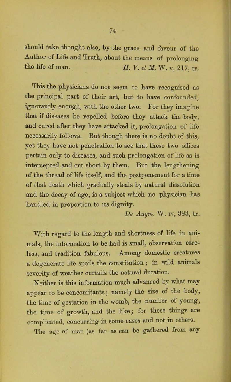 should take thought alsOj by the grace and favour of the Author of Life and Truth, about the means of prolonging the life of man. E. V. et M. W. v, 217, tr. This the physicians do not seem to have recognised as the principal part of their art, but to have confounded, ignorantly enough, with the other two. For they imagine that if diseases be repelled before they attack the body, and cured after they have attacked it, prolongation of life necessarily follows. But though there is no doubt of this, yet they have not penetration to see that these two offices pertain only to diseases, and such prolongation of life as is intercepted and cut short by them. But the lengthening of the thread of life itself, and the postponement for a time of that death which gradually steals by natural dissolution and the decay of age, is a subject which no physician has handled in proportion to its dignity. De Augm. W. iv, 383, tr. With regard to the length and shortness of life in ani- mals, the information to be had is small, observation care- less, and tradition fabulous. Among domestic creatures a degenerate life spoils the constitution; in wild animals severity of weather curtails the natural duration. Neither is this information much advanced by what may appear to be concomitants; namely the size of the body, the time of gestation in the womb, the number of young, the time of growth, and the Hke; for these things are complicated, concurring in some cases and not in others. The age of man (as far as can be gathered from any