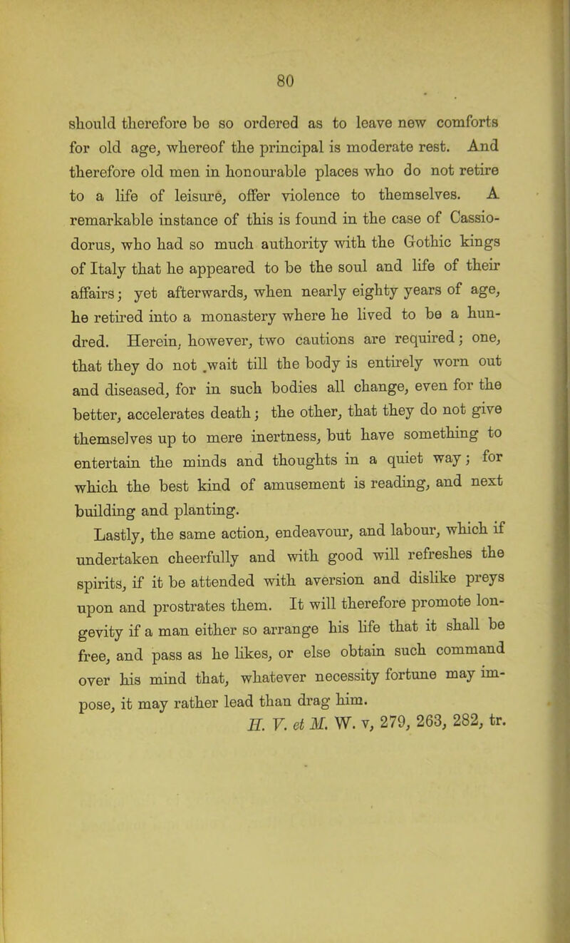 should therefore be so ordered as to leave new comforts for old age^ whereof the principal is moderate rest. And therefore old men in honom’able places who do not retire to a life of leisure, offer violence to themselves. A remarkable instance of this is found in the case of Cassio- dorus, who had so much authority with the Gothic kings of Italy that he appeared to be the soul and life of their affairs; yet afterwards, when nearly eighty years of age, he retired into a monastery where he lived to be a hun- dred. Herein, however, two cautions are required; one, that they do not .wait till the body is entirely worn out and diseased, for in such bodies all change, even for the better, accelerates death; the other, that they do not give themselves up to mere inertness, but have something to entertain the minds and thoughts in a quiet way; for which the best kind of amusement is reading, and next building and planting. Lastly, the same action, endeavour, and labour, which if undertaken cheerfully and with good will refreshes the spirits, if it be attended with aversion and dislike preys upon and prostrates them. It will therefore promote lon- gevity if a man either so arrange his hfe that it shall be free, and pass as he likes, or else obtain such command over his mind that, whatever necessity fortune may im- pose, it may rather lead than drag him. H. V. et M. W. V, 279, 263, 282, tr.