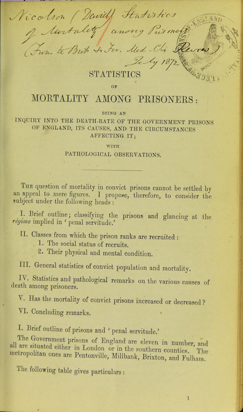 'c CP' ^ /'/I /■c ^ 4%' % c-t^ *y - yy< STATISTICS ^5a'u •■ OP MORTALITY AMONG PRISONERS: BEING AN INQUIRY INTO THE DEATH-RATE OF THE GOVERNMENT PRISONS OP ENGLi^ND, ITS CAUSES, AND THE CIRCUMSTANCES AFFECTING IT; WITH PATHOLOGICAL OBSERVATIONS. The question of mortality in convict prisons cannot be settled by an appeal to mere figures. I propose, therefore, to consider the subject under the following heads : I. Brief outline; classifying the prisons and glancing at the regime implied m  penal servitude. II. Classes from which the prison ranks are recruited : 1. The social status of recruits. 2. Their physical and mental condition. III. General statistics of convict population and mortality. IV. Statistics and pathological remarks on the various causes of cleatn among prisoners. ^ . Has the mortality of convict prisons increased or decreased ? VI. Concluding remarks. * I. Brief outline of prisons and ' penal servitude. The Government prisons of England are eleven in number and 1 are situated either in London or in the southern counties ' The metropolitan ones are Pentonville, Millbank, Brixton, and Enlhaim I he following table gives particulars :