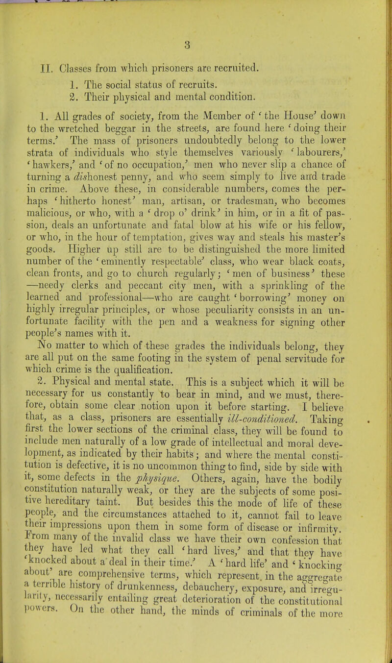 II. Classes from which prisoners arc recruited. jjj 1. The social status of recruits. o 2. Their physical and mental condition. ;j 1. All grades of society, from the Member of ^ the House^ down | to the wretched beggar in the streets, are found here ^ doing their 1 terms.^ The mass of prisoners undoubtedly belong to the lower strata of individuals who style themselves variously ‘'labourers,’ 1 ‘hawkers,’ and ‘of no occupation,’ men who never slip a chance of | turning a rZuhonest penny, and who seem simply to live aird trade .j in crime. Above these, in considerable numbers, comes the per- 1 haps ‘hitherto honest’ man, artisan, or tradesman, who becomes | malicious, or who, with a ‘ drop o’ drink’ in him, or in a fit of pas- f sion, deals an unfortunate and fatal blow at his wife or his fellow, or who, in the hour of temptation, gives way and steals his master’s < goods. Higher up still are to be distinguished the more limited | number of the ‘ eminently respectable’ class, who wear black coats, j clean fronts, and go to church regularly; ‘men of business’ these ' —needy clerks and peccant city men, with a sprinkling of the • learned and professional—who are caught ‘ borrowing’ money on highly irregular principles, or whose peculiarity consists in an un- fortunate facility with the pen and a weakness for signing other people’s names with it. No matter to which of these grades the individuals belong, they are all put on the same footing in the system of penal servitude for which crime is the qualification. 2. Physical and mental state. This is a subject which it will be necessary for us constantly to bear in mind, and we must, there- fore, obtain some clear notion upon it before starting. I believe that, as a class, prisoners are essentially ill-co7iditioned. Taking . first the lower sections of the criminal class, they wall be found to include men naturally of a low grade of intellectual and moral deve- lopment, as indicated by their habits; and where the mental consti- tution is defective, it is no uncommon thing to find, side by side wdth it, some defects in the physiqiie. Others, again, have the bodily constitution naturally weak, or they are the subjects of some posi- tive hereditary taint. But besides this the mode of life of these people, and the circumstances attached to it, cannot fail to leave their impressions upon them in some form of disease or infirmity. Irorn many of the invalid class we have their own confession that i they have led what they call ‘hard lives,’ and that they have ; knocked about a'deal in their time.’ A ‘hard life’ and ‘ knocking < about’ are comjirehensive terms, which represent, in the aggreo-ate a terrible history of drunkenness, debauchery, exposure, and irregu- Inrily, necessarily entailing great deterioration of the constitutional powers. On the other hand, the minds of criminals of the more i