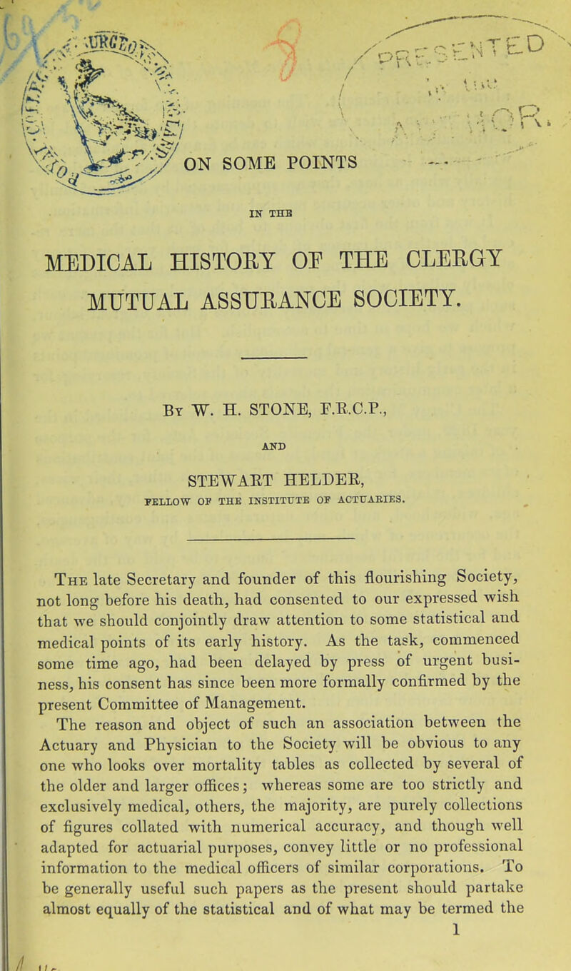 / / / ON SOME POINTS IN THB MEDICAL HISTOEY OE THE CLEEGY MUTUAL ASSUEANCE SOCIETY. The late Secretary and founder of this flourishing Society, not long before his death, had consented to our expressed wish that we should conjointly draw attention to some statistical and medical points of its early history. As the task, commenced some time ago, had been delayed by press of urgent busi- ness, his consent has since been more formally confirmed by the present Committee of Management. The reason and object of such an association between the Actuary and Physician to the Society will be obvious to any one who looks over mortality tables as collected by several of the older and larger offices; whereas some are too strictly and exclusively medical, others, the majority, are purely collections of figures collated with numerical accuracy, and though well adapted for actuarial purposes, convey little or no professional information to the medical officers of similar corporations. To be generally useful such papers as the present should partake almost equally of the statistical and of what may be termed the By W. H. stone, P.B.C.P. STEWAET HELDEE, PELIOW OP THE INSTITUTE OF ACTUARIES. 1 //