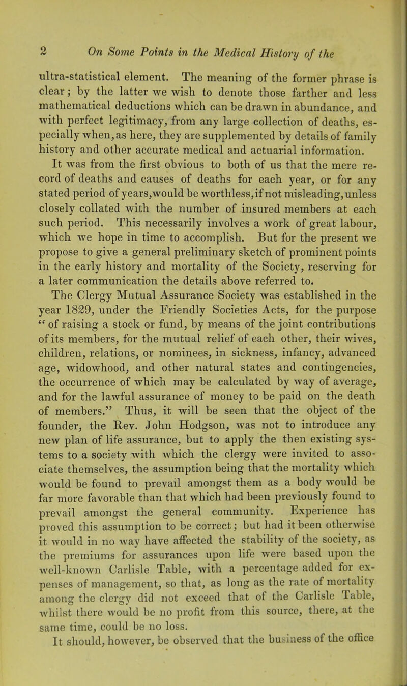 ultra-statistical element. The meaning of the former phrase is clear; by the latter we wish to denote those farther and less mathematical deductions which can be drawn in abundance, and with perfect legitimacy, from any large collection of deaths, es- pecially when, as here, they are supplemented by details of family history and other accurate medical and actuarial information. It was from the first obvious to both of us that the mere re- cord of deaths and causes of deaths for each year, or for any stated period of years,would be worthless,if not misleading,unless closely collated with the number of insured members at each such period. This necessarily involves a work of great labour, which we hope in time to accomplish. But for the present we propose to give a general preliminary sketch of prominent points in the early history and mortality of the Society, reserving for a later communication the details above referred to. The Clergy Mutual Assurance Society was established in the year 1829, under the Friendly Societies Acts, for the purpose of raising a stock or fund, by means of the joint contributions of its members, for the mutual relief of each other, their wives, children, relations, or nominees, in sickness, infancy, advanced age, widowhood, and other natural states and contingencies, the occurrence of which may be calculated by Avay of average, and for the lawful assurance of money to be paid on the death of members.” Thus, it will be seen that the object of the founder, the Rev. John Hodgson, was not to introduce any new plan of life assurance, but to apply the then existing sys- tems to a society with which the clergy were invited to asso- ciate themselves, the assumption being that the mortality which would be found to prevail amongst them as a body Avould be far more favorable than that which had been previously found to prevail amongst the general community. Experience has proved this assumption to be correct j but had it been otherwise it would in no way have affected the stability of the society, as the premiums for assurances upon life Avere based upon the Avell-knoAvn Carlisle Table, Avith a percentage added for ex- penses of management, so that, as long as the rate of mortality among tlie clergy did not exceed that of the Carlisle lable, Avhilst there Avould be no profit from this source, there, at the same time, could be no loss. It should, hoAvever, be obsei A^ed that the business of the office