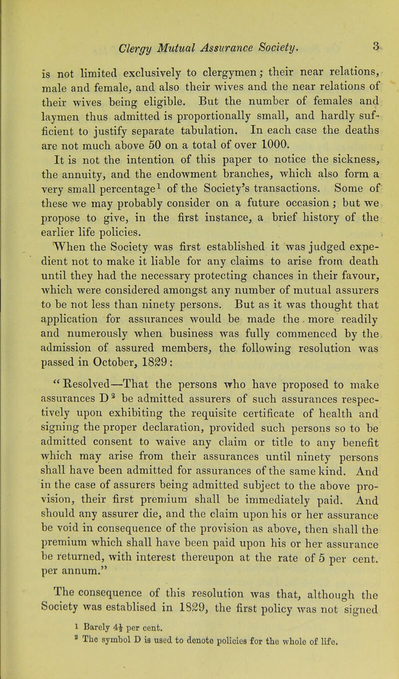is not limited exclusively to clergymen; their near relations, male and female, and also their wives and the near relations of their wives being eligible. But the number of females and laymen thus admitted is proportionally small, and hardly suf- ficient to justify separate tabulation. In each case the deaths are not much above 50 on a total of over 1000. It is not the intention of this paper to notice the sickness, the annuity, and the endowment branches, which also form a very small percentage^ of the Society’s transactions. Some of these we may probably consider on a future occasion; but we propose to give, in the first instance, a brief history of the earlier life policies. When the Society was first established it was judged expe- dient not to make it liable for any claims to arise from death until they had the necessary protecting chances in their favour, which were considered amongst any number of mutual assurers to be not less than ninety persons. But as it was thought that application for assurances would be made the. more readily and numerously when business was fully commenced by the admission of assured members, the following resolution was passed in October, 1829: “Besolved—That the persons who have proposed to make assurances D * be admitted assurers of such assurances respec- tively upon exhibiting the requisite certificate of health and signing the proper declaration, provided such persons so to be admitted consent to waive any claim or title to any benefit which may arise from their assurances until ninety persons shall have been admitted for assurances of the same kind. And in the case of assurers being admitted subject to the above pro- vision, their first premium shall be immediately paid. And should any assurer die, and the claim upon his or her assurance be void in consequence of the provision as above, then shall the premium which shall have been paid upon his or her assurance be returned, with interest thereupon at the rate of 5 per cent, per annum.” The consequence of this resolution was that, although the Society was establised in 1829, the first policy was not signed 1 Barely 4i per cent, ^ The symbol D is used to denote policies for the whole of life.
