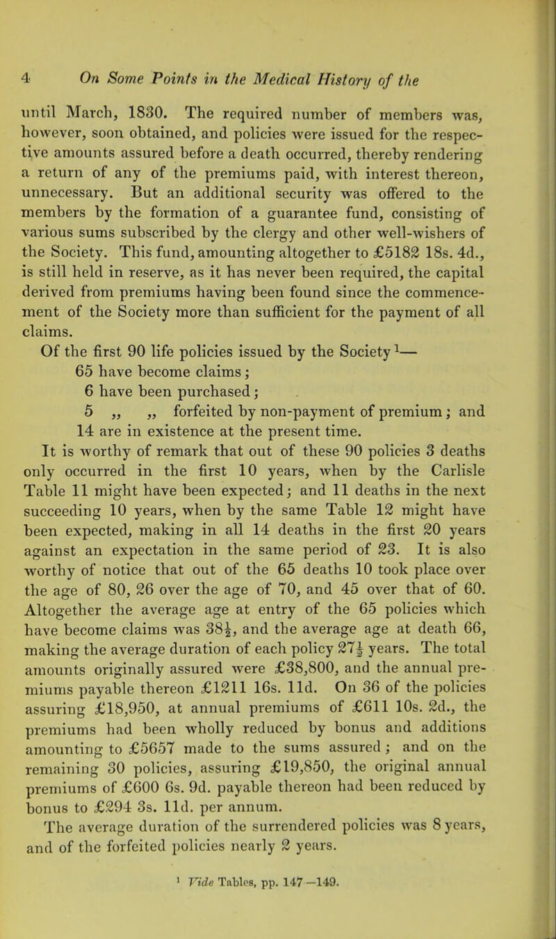 until March, 1830. The required number of members was, however, soon obtained, and policies were issued for the respec- tive amounts assured before a death occurred, thereby rendering a return of any of the premiums paid, with interest thereon, unnecessary. But an additional security was offered to the members by the formation of a guarantee fund, consisting of various sums subscribed by the clergy and other well-wishers of the Society. This fund, amounting altogether to £5182 18s. 4d., is still held in reserve, as it has never been required, the capital derived from premiums having been found since the commence- ment of the Society more than sufficient for the payment of all claims. Of the first 90 life policies issued by the Society ^— 65 have become claims; 6 have been purchased; 5 ,, ,, forfeited by non-payment of premium; and 14 are in existence at the present time. It is worthy of remark that out of these 90 policies 3 deaths only occurred in the first 10 years, when by the Carlisle Table 11 might have been expected; and 11 deaths in the next succeeding 10 years, when by the same Table 12 might have been expected, making in all 14 deaths in the first 20 years against an expectation in the same period of 23. It is also worthy of notice that out of the 65 deaths 10 took place over the age of 80, 26 over the age of 70, and 45 over that of 60. Altogether the average age at entry of the 65 policies which have become claims was 38|, and the average age at death 66, making the average duration of each policy 27J years. The total amounts originally assured were £38,800, and the annual pre- miums payable thereon £1211 16s. lid. On 36 of the policies assuring £18,950, at annual premiums of £611 10s. 2d., the premiums had been wholly reduced by bonus and additions amounting to £5657 made to the sums assured; and on the remaining 30 policies, assuring £19,850, the original annual premiums of £600 6s. 9d. payable thereon had been reduced by bonus to £294 3s. lid. per annum. The average duration of the surrendered policies was 8 years, and of the forfeited policies nearly 2 years. > Vide Tables, pp. 147 -149.