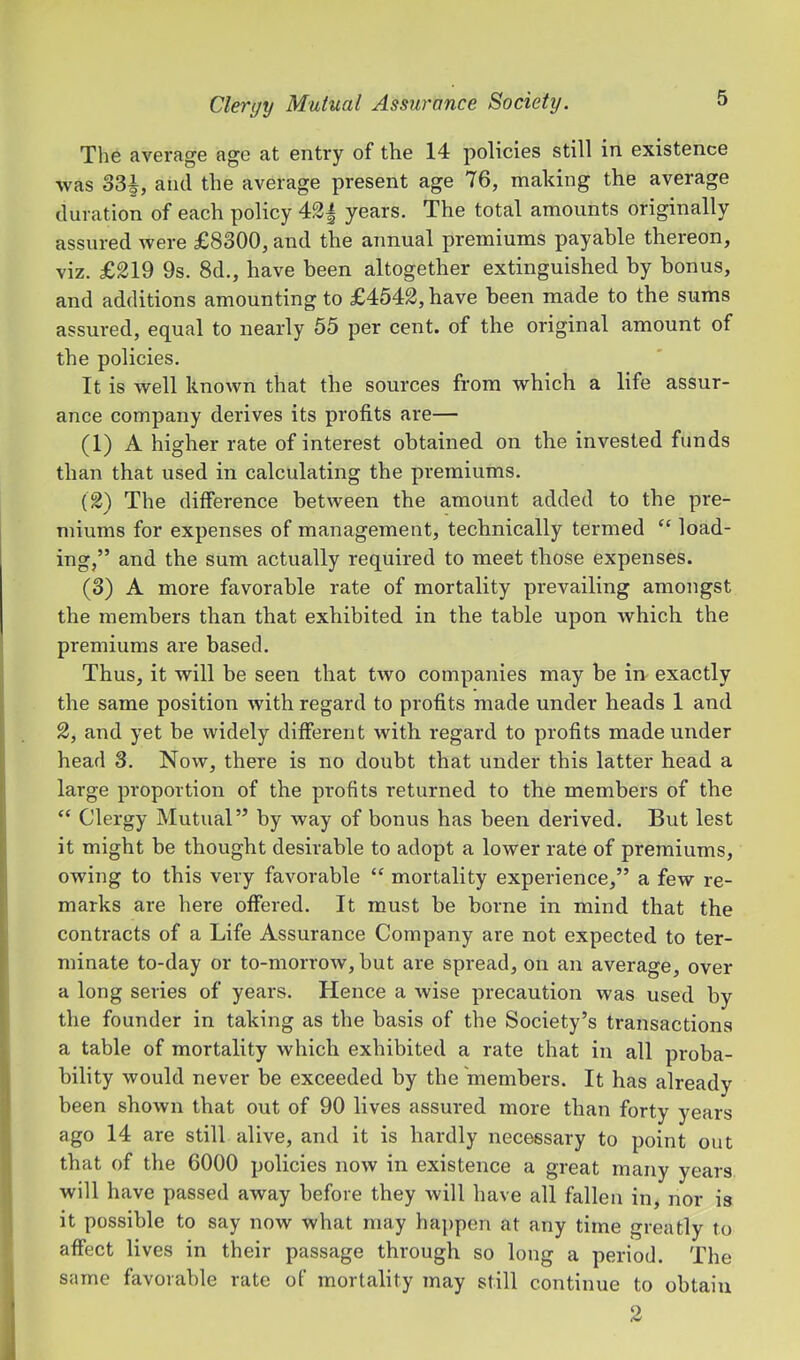 The average age at entry of the 14 policies still in existence •was 33|, and the average present age 76, making the average duration of each policy years. The total amounts originally assured were £8300, and the annual premiums payable thereon, viz. £219 9s. 8d., have been altogether extinguished by bonus, and additions amounting to £4542, have been made to the sums assui'ed, equal to nearly 55 per cent, of the original amount of the policies. It is well known that the sources from which a life assur- ance company derives its profits are— (1) A higher rate of interest obtained on the invested funds than that used in calculating the premiums. (2) The difference between the amount added to the pre- miums for expenses of management, technically termed “ load- ing,” and the sum actually required to meet those expenses. (3) A more favorable rate of mortality prevailing amongst the members than that exhibited in the table upon which the premiums are based. Thus, it will be seen that two companies may be in exactly the same position with regard to profits made under heads 1 and 2, and yet be widely different with regard to profits made under head 3. Now, there is no doubt that under this latter head a large proportion of the profits returned to the members of the “ Clergy Mutual” by way of bonus has been derived. But lest it might be thought desirable to adopt a lower rate of premiums, owing to this very favorable “ mortality experience,” a few re- marks are here offered. It must be borne in mind that the contracts of a Life Assurance Company are not expected to ter- minate to-day or to-morrow, but are spread, on an average, over a long series of years. Hence a wise precaution was used by the founder in taking as the basis of the Society’s transactions a table of mortality which exhibited a rate that in all pi-oba- bility would never be exceeded by the members. It has already been shown that out of 90 lives assured more than forty years ago 14 are still alive, and it is hardly necessary to point out that of the 6000 policies now in existence a great many years will have passed away before they will have all fallen in, nor is it possible to say now what may happen at any time greatly to affect lives in their passage through so long a period. The same favorable rate of mortality may still continue to obtain 2