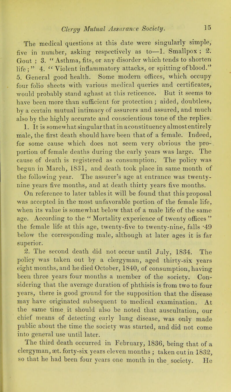 The medical questions at this date were singularly simple, five in number, asking respectively as to—1. Smallpox ; Gout 3. “ Asthma, fits, or any disorder which tends to shorten life ; ” 4. “ Violent inflammatory attacks, or spitting of blood.” 5. General good health. Some modern offices, which occupy four folio sheets with various medical queries and certificates, would probably stand aghast at this reticence. But it seems to have been more than sufficient for protection ; aided, doubtless, by a certain mutual intimacy of assurers and assured, and much also by the highly accurate and conscientious tone of the replies. 1. It is somewhat singular that in a constituency almost entirely male, the first death should have been that of a female. Indeed, for some cause which does not seem very obvious the pro- portion of female deaths during the early years was large. The cause of death is registered as consumption. The policy was begun in March, 1831, and death took place in same month of the following year. The assurer’s age at entrance was twenty- nine years five months, and at death thirty years five months. On reference to later tables it will be found that this proposal was accepted in the most unfavorable portion of the female life, when its value is somewhat below that of a male life of the same age. According to the “ Mortality experience of twenty offices ” the female life at this age, twenty-five to twenty-nine, falls ‘49 below the corresponding male, although at later ages it is far superior. 2. The second death did not occur until July, 1834. The policy was taken out by a clergyman, aged thirty-six years eight months, and he died October, 1840, of consumption, having been three years four months a member of the society. Con- sidering that the average duration of phthisis is from two to four years, there is good ground for the supposition that the disease may have originated subsequent to medical examination. At the same time it should also be noted that auscultation, our chief means of detecting early lung disease, was only made public about the time the society was started, and did not come into general use until later. The third death occurred in February, 1836, being that of a clergyman, set. forty-six years eleven months ; taken out in 1832, so that he had been four years one month in the society. He