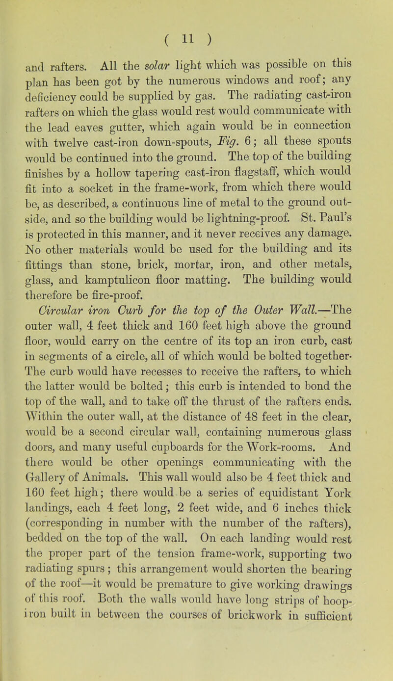 and rafters. All the solar light which was possible on this plan has been got by the numerous windows and roof; any deficiency could be supplied by gas. The radiating cast-iron rafters on which the glass would rest would communicate with the lead eaves gutter, which again would be in connection with twelve cast-iron down-spouts, Fig. 6; all these spouts would be continued into the ground. The toj) of the building finishes by a hollow tapering cast-iron flagstaff, which would fit into a socket in the frame-work, from which there would be, as described, a continuous line of metal to the ground out- side, and so the building would be lightning-proof. St. Paul’s is protected in this manner, and it never receives any damage. No other materials would be used for the building and its fittings than stone, brick, mortar, iron, and other metals, glass, and kamptulicon floor matting. The building would therefore be fire-proof. Circular iron Curh for the top of the Outer Wall.—The outer wall, 4 feet thick and 160 feet high above the ground floor, would carry on the centre of its top an iron curb, cast in segments of a circle, all of which would be bolted together- The curb would have recesses to receive the rafters, to which the latter would be bolted; this curb is intended to bond the top of the wall, and to take off the thrust of the rafters ends. Within the outer wall, at the distance of 48 feet in the clear, would be a second circular wall, containing numerous glass doors, and many useful cupboards for the Work-rooms. And there would be other openings communicating with the Gallery of Animals. This wall would also be 4 feet thick and 160 feet high; there would be a series of equidistant York landings, each 4 feet long, 2 feet wide, and 6 inches thick (corresponding in number with the number of the rafters), bedded on the top of the wall. On each landing would rest the proper part of the tension frame-work, supporting two radiating spurs; this arrangement would shorten the bearing of the roof—it would be premature to give working drawings of this roof. Both the walls would have long strips of hoop- i ron built in between the courses of brickwork in sufficient