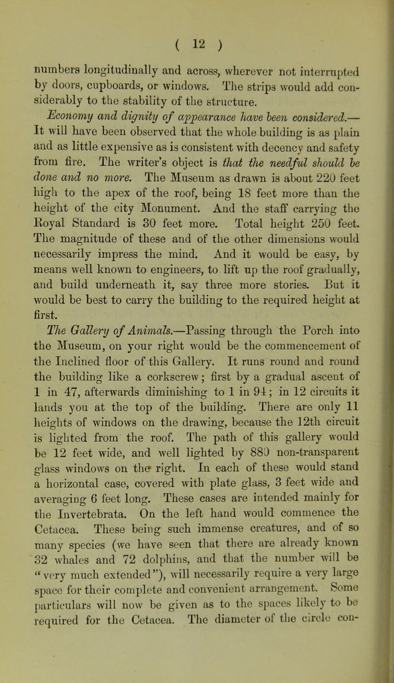 ( ) numbers longitudinally and across, wherever not interrupted by doors, cupboards, or windows. Tlie strips would add con- siderably to the stability of the structure. Economy and dignity of ai^pearance have been considered.— It will have been observed that the whole building is as plain and as little expensive as is consistent with decency and safety from fire. The writer’s object is that the needful should he done and no more. The Museum as drawn is about 220 feet high to the apex of the roof, being 18 feet more than the height of the city Monument. And the staff carrying the Koyal Standard is 30 feet more. Total height 250 feet. The magnitude of these and of the other dimensions would necessarily impress the mind. And it would be easy, by means well known to engineers, to lift up the roof gradually, and build underneath it, say three more stories. But it would be best to carry the building to the required height at first. The Gallery of Animals.—Passing through the Porch into the Museum, on your right would be the commencement of the Inclined floor of this Gallery. It runs round and round the building like a corkscrew; first by a gradual ascent of 1 in 47, afterwards diminishing to 1 in 94; in 12 circuits it lands you at the top of the building. There are only 11 heights of windows on the drawing, because the 12th circuit is lighted from the roof. The path of this gallery would be 12 feet wide, and well lighted by 880 non-transparent glass windows on tlier right. In each of these would stand a horizontal case, covered with plate glass, 3 feet wide and averaging 6 feet long. These cases are intended mainly for the Invertebrata. On the left hand would commence the Cetacea. These being such immense creatures, and of so many species (we have seen tliat there are already known 32 whales and 72 dolphins, and that the number will be “very much extended”), will necessarily require a very large space for their complete and convenient arrangement. Some particulars will now be given as to the spaces likely to bo required for the Cetacea. The diameter of the circle eon-
