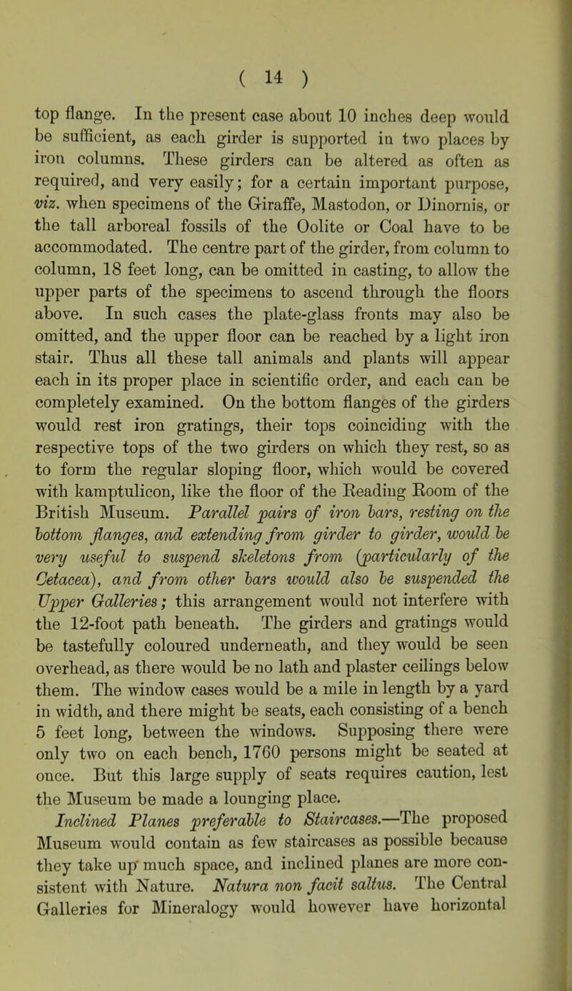 top flange. In the present case about 10 inches deep would be sufficient, as each girder is supported in two places by- iron columns. These girders can be altered as often as required, and very easily; for a certain important purpose, viz. when specimens of the G-iraffe, Mastodon, or Dinornis, or the tall arboreal fossils of the Oolite or Coal have to be accommodated. The centre part of the girder, from column to column, 18 feet long, can be omitted in casting, to allow the upper parts of the specimens to ascend through the floors above. In such cases the plate-glass fronts may also be omitted, and the upper floor can be reached by a light iron stair. Thus all these tall animals and plants will appear each in its proper place in scientific order, and each can be completely examined. On the bottom flanges of the girders would rest iron gratings, their tops coinciding with the respective tops of the two girders on which they rest, so as to form the regular sloping floor, which would be covered with kamptulicon, like the floor of the Beading Boom of the British Museum. Parallel pairs of iron bars, resting on the bottom flanges, and extending from girder to girder, would be very useful to suspend skeletons from {particularly of the Cetacea), and from other bars would also be suspended the Upper Galleries; this arrangement would not interfere with the 12-foot path beneath. The girders and gratings would be tastefully coloured underneath, and they would be seen overhead, as there would be no lath and plaster ceilings below them. The window cases would be a mile in length by a yard in width, and there might be seats, each consisting of a bench 5 feet long, between the windows. Supposing there were only two on each bench, 17G0 persons might be seated at once. But this large supply of seats requires caution, lest the Museum be made a lounging place. Inclined Planes preferable to Staircases.—The proposed Museum would contain as few staircases as possible because they take up' much space, and inclined planes are more con- sistent with Nature. Natura non facit saltus. The Central Galleries for Mineralogy would however have horizontal