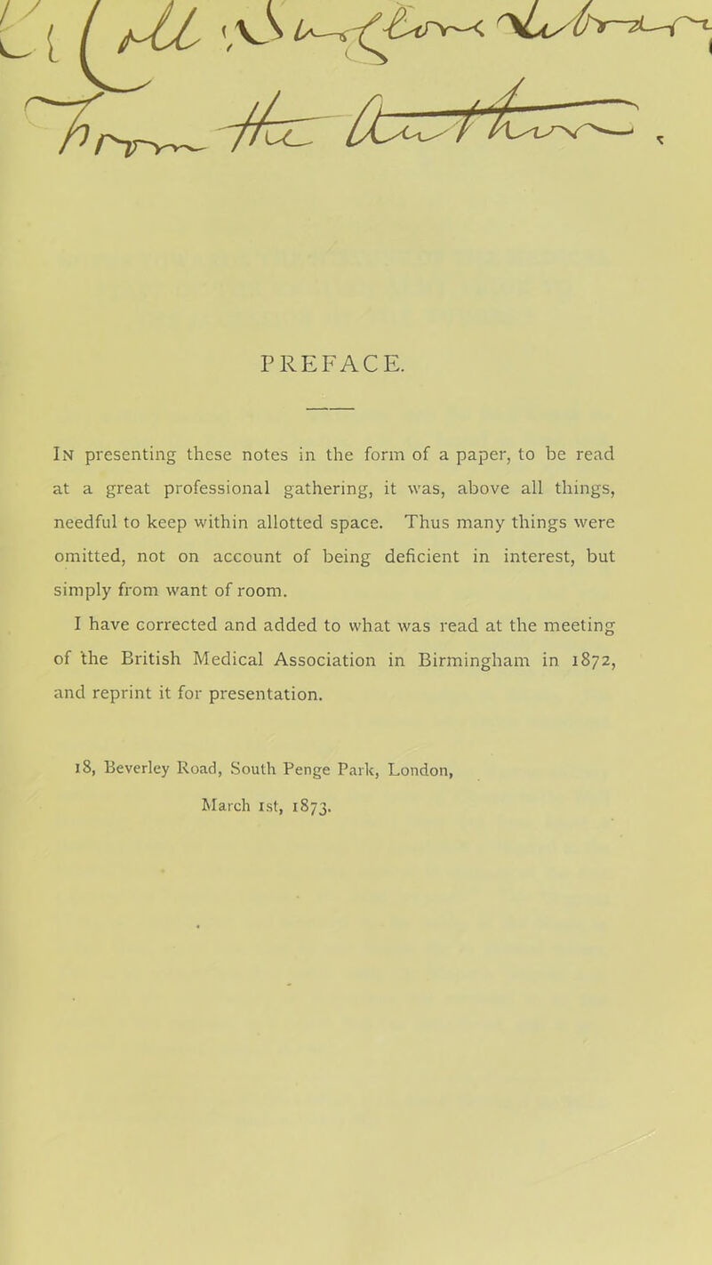 PREFACE. In presenting these notes in the form of a paper, to be read at a great professional gathering, it was, above all things, needful to keep within allotted space. Thus many things were omitted, not on account of being deficient in interest, but simply from want of room. I have corrected and added to what was read at the meeting of 'the British Medical Association in Birmingham in 1872, and reprint it for presentation. 18, Beverley Road, South Penge Park, London, March 1st, 1873.