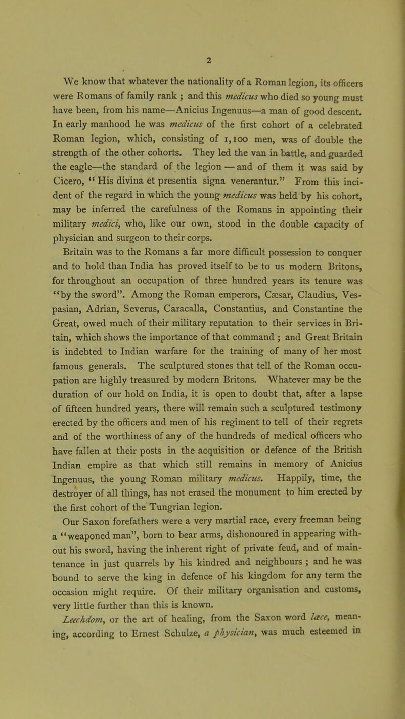 We know that whatever the nationality of a Roman legion, its officers were Romans of family rank ; and this medicus who died so young must have been, from his name—Anicius Ingenuus—a man of good descent. In early manhood he was medicus of the first cohort of a celebrated Roman legion, which, consisting of i, ioo men, was of double the strength of the other cohorts. They led the van in battle, and guarded the eagle—the standard of the legion — and of them it was said by Cicero, “ His divina et presentia signa venerantur.” From this inci- dent of the regard in which the young medicus was held by his cohort, may be inferred the carefulness of the Romans in appointing their military medici, who, like our own, stood in the double capacity of physician and surgeon to their corps. Britain was to the Romans a far more difficult possession to conquer and to hold than India has proved itself to be to us modem Britons, for throughout an occupation of three hundred years its tenure was “by the sword”. Among the Roman emperors, Caesar, Claudius, Ves- pasian, Adrian, Severus, Caracalla, Constantius, and Constantine the Great, owed much of their military reputation to their services in Bri- tain, which shows the importance of that command ; and Great Britain is indebted to Indian warfare for the training of many of her most famous generals. The sculptured stones that tell of the Roman occu- pation are highly treasured by modern Britons. Whatever may be the duration of our hold on India, it is open to doubt that, after a lapse of fifteen hundred years, there will remain such a sculptured testimony erected by the officers and men of his regiment to tell of their regrets and of the worthiness of any of the hundreds of medical officers who have fallen at their posts in the acquisition or defence of the British Indian empire as that which still remains in memory of Anicius Ingenuus, the young Roman military medicus. Happily, time, the destroyer of all things, has not erased the monument to him erected by the first cohort of the Tungrian legion. Our Saxon forefathers were a very martial race, every freeman being a “weaponed man”, born to bear arms, dishonoured in appearing with- out his sword, having the inherent right of private feud, and of main- tenance in just quarrels by his kindred and neighbours ; and he was bound to serve the king in defence of his kingdom for any term the occasion might require. Of their military organisation and customs, very little further than this is known. Leechdom, or the art of healing, from the Saxon word lace, mean- ing, according to Ernest Schulze, a physician, was much esteemed in