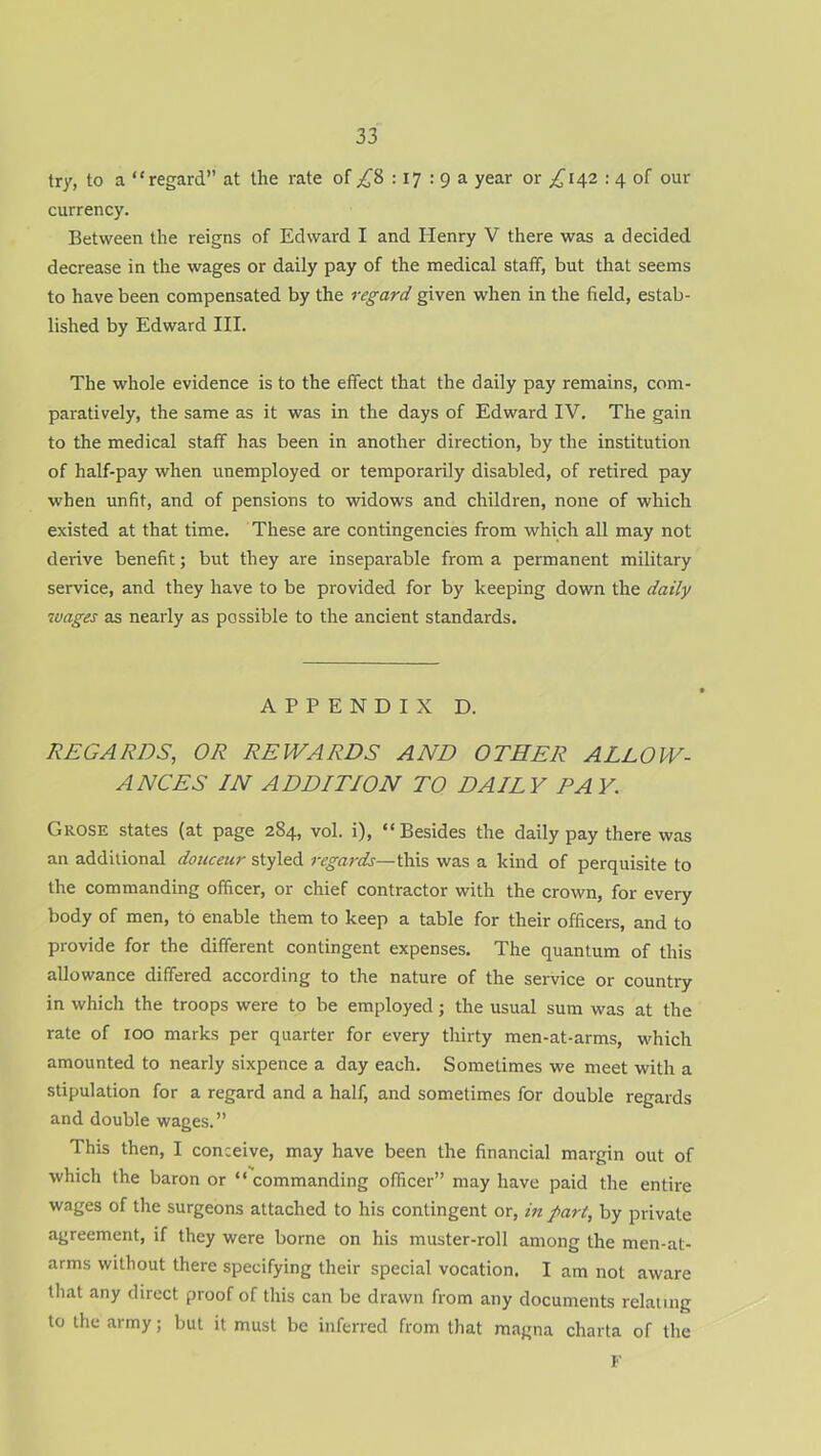 try, to a “regard” at the rate of ^8 :17 : 9 a year or ,£142 : 4 of our currency. Between the reigns of Edward I and Henry V there was a decided decrease in the wages or daily pay of the medical staff, but that seems to have been compensated by the regard given when in the field, estab- lished by Edward III. The whole evidence is to the effect that the daily pay remains, com- paratively, the same as it was in the days of Edward IV. The gain to the medical staff has been in another direction, by the institution of half-pay when unemployed or temporarily disabled, of retired pay when unfit, and of pensions to widows and children, none of which existed at that time. These are contingencies from which all may not derive benefit; but they are inseparable from a permanent military service, and they have to be provided for by keeping down the daily wages as nearly as possible to the ancient standards. APPENDIX D. REGARDS, OR REWARDS AND OTHER ALLOW- ANCES IN ADDITION TO DAILY PAY. Grose states (at page 284, vol. i), “Besides the daily pay there was an additional douceur styled regards—this was a kind of perquisite to the commanding officer, or chief contractor with the crown, for every body of men, to enable them to keep a table for their officers, and to provide for the different contingent expenses. The quantum of this allowance differed according to the nature of the service or country in which the troops were to be employed; the usual sum was at the rate of 100 marks per quarter for every thirty men-at-arms, which amounted to nearly sixpence a day each. Sometimes we meet with a stipulation for a regard and a half, and sometimes for double regards and double wages.” This then, I conceive, may have been the financial margin out of which the baron or “commanding officer” may have paid the entire wages of the surgeons attached to his contingent or, in part, by private agreement, if they were borne on his muster-roll among the men-at- arms without there specifying their special vocation. I am not aware that any direct proof of this can be drawn from any documents relating to the army; but it must be inferred from that magna charta of the F