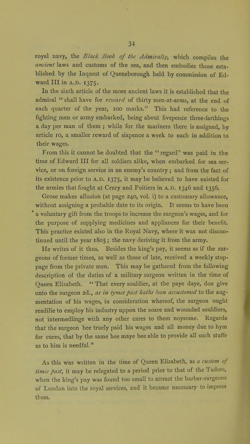 34- royal navy, the Black Book of the Admiralty, which compiles the ancient laws and customs of the sea, and then embodies those esta- blished by the Inquest of Queneborough held by commission of Ed- ward III in A. D. 1375. In the sixth article of the more ancient laws it is established that the admiral “ shall have for reward of thirty men-at-arms, at the end of each quarter of the year, 100 marks.” This had reference to the fighting men or army embarked, being about fivepence three-farthings a day per man of them ; while for the mariners there is assigned, by article 10, a smaller reward of sixpence a week to each in addition to their wages. From this it cannot be doubted that the “regard” was paid in the time of Edward III for all soldiers alike, when embarked for sea ser- vice, or on foreign service in an enemy’s country; and from the fact of its existence prior to A.D. 1375, it may be believed to have existed for the armies that fought at Crecy and Poitiers in A.D. 1346 and 1356. Grose makes allusion (at page 240, vol. i) to a customary allowance, without assigning a probable date to its origin. It seems to have been * a voluntary gift from the troops to increase the surgeon’s wages, and for the purpose of supplying medicines and appliances for their benefit. This practice existed also in the Royal Navy, where it was not discon- tinued until the year 1805; the navy deriving it from the army. tie writes of it thus. Besides the king’s pay, it seems as if the sur- geons of former times, as well as those of late, received a weekly stop- page from the private men. This may be gathered from the following description of the duties of a military surgeon written in the time of Queen Elizabeth. “That every souldier, at the paye daye, doe give unto the surgeon 2d., as in tymes past hathe been accustomed to the aug- mentation of his wages, in consideration whereof, the surgeon ought readilie to employ his industry uppon the soare and wounded souldiers, not intermedlinge with any other cares to them noysome. Regarde that the surgeon bee truely paid his wages and all money due to hym for cures, that by the same hee maye bee able to provide all such stuffe as to him is needful.” As this was written in the time of Queen Elizabeth, as a custom of limes past, it may be relegated to a period prior to that of the T udors, when the king’s pay was found too small to attract the barber-surgeons of London into the royal services, and it became necessary to impress them.