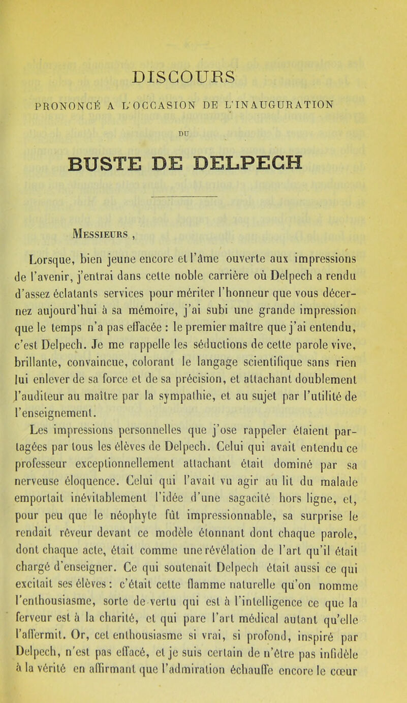 PRONONCÉ A L’OCCASION DE L’INAUGURATION DU BUSTE DE DELPECH Messieurs , ✓ Lorsque, bien jeune encore et l’âme ouverte aux impressions (le l’avenir, j’entrai dans cette noble carrière où Delpech a rendu d’assez éclatants services pour mériter l’honneur que vous décer- nez aujourd’hui à sa mémoire, j’ai subi une grande impression que le temps n’a pas elFacée : le premier maître que j’ai entendu, c’est Delpech. Je me rappelle les séductions de cette parole vive, brillante, convaincue, colorant le langage scientifique sans rien lui enlever de sa force et de sa précision, et attachant doublement J’audileur au maître par la sympathie, et au sujet par l’utilité de l’enseignement. Les impressions personnelles que j’ose rappeler étaient par- tagées par tous les élèves de Delpech. Celui qui avait entendu ce professeur exceptionnellement attachant était dominé par sa nerveuse éloquence. Celui qui l’avait vu agir au lit du malade emportait inévitablement l’idée d’une sagacité hors ligne, et, pour peu que le néophyte fût impressionnable, sa surprise le rendait rêveur devant ce modèle étonnant dont chaque parole, dont chacjue acte, était comme une révélation de l’art qu’il était chargé d’enseigner. Ce qui soutenait Delpech était aussi ce qui excitait ses élèves : c’était cette flamme naturelle qu’on nomme l’enthousiasme, sorte de vertu qui est h l’intelligence ce que la ferveur est h la charité, cl qui pare l’art médical autant qu’elle l’airermil. Or, cet enthousiasme si vrai, si profond, inspiré par Delpech, n'csl pas effacé, cl je suis certain de n’élre pas infidèle à la vérité en affirmant que l’admiration échauffe encore le cœur