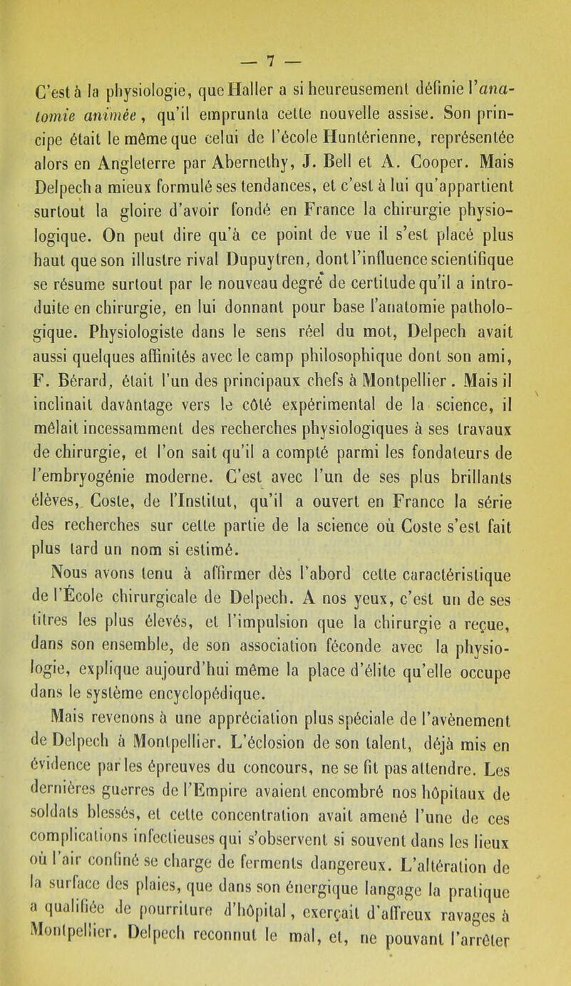 C’est à la pliysiologie, que Haller a si heureusement définie l’ana- lomie animée, qu’il emprunta celte nouvelle assise. Son prin- cipe était le môme que celui de l’école Huntérienne, représentée alors en Angleterre par Abernelhy, J. Bell et A. Cooper. Mais Delpech a mieux formulé ses tendances, et c’est à lui qu’appartient surtout la gloire d’avoir fondé en France la chirurgie physio- logique. On peut dire qu’à ce point de vue il s’est placé plus haut que son illustre rival Dupuytren, dont l’influence scientifique se résume surtout par le nouveau degré de certitude qu’il a intro- duite en chirurgie, en lui donnant pour base l’anatomie patholo- gique. Physiologiste dans le sens réel du mot, Delpech avait aussi quelques affinités avec le camp philosophique dont son ami, F. Bérard, était l’un des principaux chefs à Montpellier . Mais il inclinait dav&ntage vers le côté expérimental de la science, il mêlait incessamment des recherches physiologiques à ses travaux de chirurgie, et l’on sait qu’il a compté parmi les fondateurs de l’embryogénie moderne. C’est avec l’un de ses plus brillants élèves, Cosle, de l’Institut, qu’il a ouvert en France la série des recherches sur celte partie de la science où Coste s’est fait plus lard un nom si estimé. Nous avons tenu à affirmer dès l’abord celle caractéristique de l’Ecole chirurgicale de Delpech. A nos yeux, c’est un de ses litres les plus élevés, et l’impulsion que la chirurgie a reçue, dans son ensemble, de son association féconde avec la physio- logie, explique aujourd’hui môme la place d’élite qu’elle occupe dans le système encyclopédique. Mais revenons à une appréciation plus spéciale de l’avènement de Delpech à Montpellier, L’éclosion de son talent, déjà mis en évidence |)arles épreuves du concours, ne se fit pas attendre. Les dernières guerres de l’Empire avaient encombré nos hôpitaux de soldats blessés, et celle concentration avait amené l’une de ces complications infectieuses qui s’observent si souvent dans les lieux où l’air conimé se charge de ferments dangereux. L’altération de la surface des plaies, que dans son énergique langage la pratique a qualifiée Je pourriture d’hôpital, exerçait d'alfreux ravages à Montpellier. Delpech reconnut le mal, et, ne pouvant l’arrêter