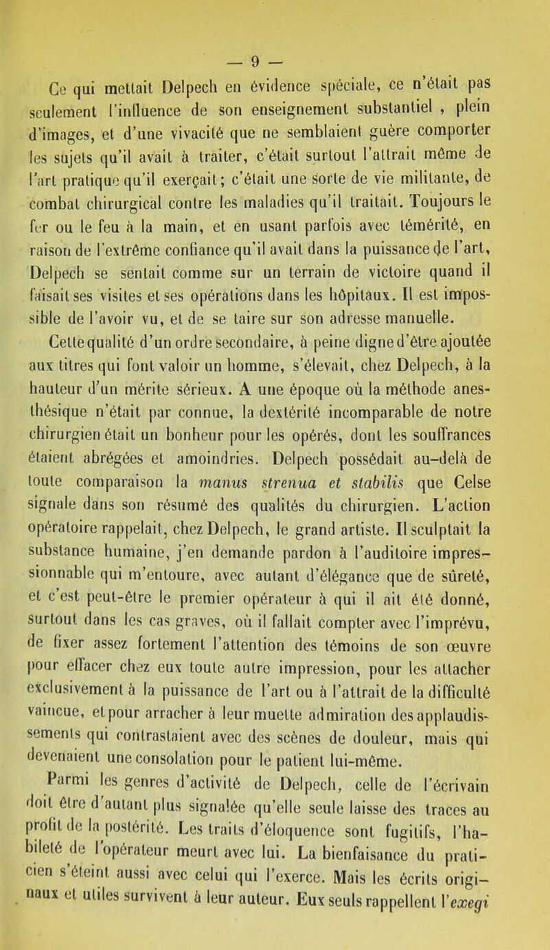 Co qui mettait Delpech en évidence s[)éciale, ce n’était pas seulement l’inlluence de son enseignement substantiel , plein d’images, et d’une vivacité que ne semblaient guère comporter les sujets qu’il avait à traiter, c’était surtout 1 attrait même de l’art pratique qu’il exerçait; c’était une sorte de vie militante, de combat chirurgical contre les maladies qu’il traitait. Toujours le fer ou le feu à la main, et en usant parfois avec témérité, en raison de l’extrême confiance qu'il avait dans la puissance de l’art, Delpech se sentait comme sur un terrain de victoire quand il faisait ses visites et ses opérations dans les hôpitaux. Il est impos- sible de l’avoir vu, et de se taire sur son adresse manuelle. Cette qualité d’un ordre secondaire, à peine digne d’être ajoutée aux titres qui font valoir nn homme, s’élevait, chez Delpech, à la hauteur d’un mérite sérieux. A une époque où la méthode anes- thésique n’était par connue, la dextérité incomparable de notre chirurgien était un bonheur pour les opérés, dont les souffrances étaient abrégées et amoindries. Delpech possédait au-delà de toute comparaison la manus strenua et stabilis que Celse signale dans son résumé des qualités du chirurgien. L’action opératoire rappelait, chez Delpech, le grand artiste. Il sculptait la substance humaine, j’en demande pardon à l’auditoire impres- sionnable qui m’entoure, avec autant d’élégance que de sûreté, et c’est peut-être le premier opérateur à qui il ait été donné. Surtout dans les cas graves, où il fallait compter avec l’imprévu, de fixer assez fortement l’attention des témoins de son œuvre |)our effacer chez eux toute autre impression, pour les attacher exclusivement à la puissance de l’art ou à l’attrait de la difficulté vaincue, et pour arracher à leur muette admiration des applaudis- sements qui contrastaient avec des scènes de douleur, mais qui devenaient une consolation pour le patient lui-même. Parmi les genres d’activité de Delpech, celle de l’écrivain doit être d autant plus signalée qu’elle seule laisse des traces au profit de la postérité. Les traits d’éloquence sont fugitifs, l’ha- bileté de l’opérateur meurt avec lui. La bienfaisance du prati- cien s éteint aussi avec celui qui l’exerce. Mais les écrits origi- naux et utiles survivent à leur auteur. Eux seuls rappellent Vexegi