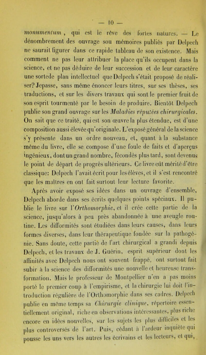 monumentum , qui est ie rôve des l'orles natures. — Le dénombrement des ouvrage sou mémoires publiés par Delpech ne saurait figurer dans ce rapide tableau de son existence. Mais comment ne pas leur attribuer la place qu’ils occupent dans la science, et ne pas déduire de leur succession et de leur caractère une sortede plan intellectuel que Delpech s’était proposé de réali- ser? Jepasse, sans même énoncer leurs titres, sur ses thèses, ses traductions, et sur les divers travaux qui sont le premier fruit de son esprit tourmenté par le besoin de produire. Bientôt Del|)ech publie son grand ouvrage sur les Maladies réputées chirurgicales. On sait que ce traité, qui est son œuvre la plus étendue, est d’une composition aussi élevée qu’originale. L’exposé général de la science s’y présente dans un ordre nouveau, et, quant à la substance même du livre, elle se compose d’une foule de faits et d’aperçus ingénieux, dont un grand nombre, fécondés plus tard, sont devenus le point de départ de progrès ultérieurs. Ce livre eût mérité d’être classique: Delpech l’avait écrit pour lesélèves,et il s’est rencontré que les maîtres en ont fait surtout leur lecture favorite. Après avoir exposé ses idées dans un ouvrage d’ensemble, Delpech aborde dans ses écrits quelques points spéciaux. Il pu- blie le livre sur VOrthomorphie, et il crée cette partie de la science, jusqu’alors à peu près abandotujée à une aveugle rou- tine. Les difformités sont étudiées dans leurs causes, dans leurs formes diverses, dans leur thérapeutique londée sur la palhogé- nie. Sans doute, cette partiô de l’art chirurgical a grandi depuis Delpech, et les travaux de J. Guérin, esprit supérieur dont les affinités avec Delpech nous ont souvent frappé, ont surtout fait subir è la science des difformités une nouvelle et heureuse trans- formation. Mais le professeur de Montpellier n’en a pas moins porté le premier coup à l’empirisme, et la chirurgie lui doit I in- troduction régulière de l’Orthomorphie dans ses cadres. Delpech |)ublie en même temps sa Chirurgie clinique, répertoire essen- tiellement original, riche en observations intéressantes, |)lus tiche encore en idées nouvelles, sur les sujets les plus difficiles et les plus controversés de l’art. Puis, cédant à l’ardeur itupiiète (]ui pousse les uns vers les autres les écrivains et les lecteurs, et (|ui,