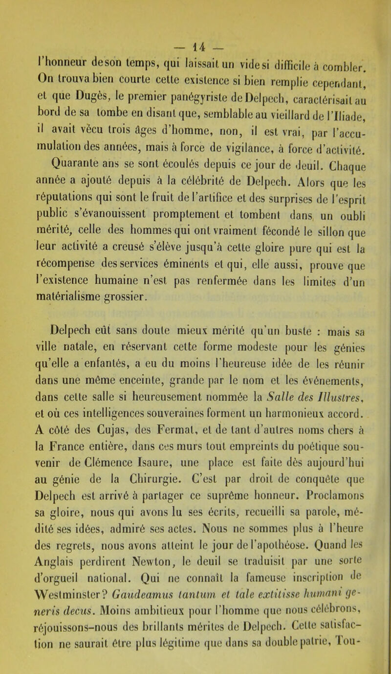 l’honneur deson temps, qui laissait un videsi difficile à combler. On trouva bien courte cette existence si bien remplie cependant, et que Dugès, le premier panégyriste de Delpech, caractérisait au bord de sa tombe en disant que, semblable au vieillard de l’Iliade, il avait vécu trois âges d’homme, non, il est vrai, par l’accu- mulation des années, mais à force de vigilance, à force d’activité. Quarante ans se sont écoulés depuis ce jour de deuil. Chaque année a ajouté depuis à la célébrité de Delpech. Alors que les réputations qui sont le fruit de l’artifice et des surprises de l’esprit public s’évanouissent promptement et tombent dans, un oubli mérité, celle des hommes qui ont vraiment fécondé le sillon que leur activité a creusé s’élève jusqu’à celte gloire pure qui est la récompense des services éminents et qui, elle aussi, prouve que l’existence humaine n’est pas renfermée <lans les limites d’un matérialisme grossier. Delpech eût sans doute mieux mérité qu’un buste : mais sa ville natale, en réservant celte forme modeste [)our les génies qu’elle a enfantés, a eu du moins l’heureuse idée de les réunir dans une même enceinte, grande par le nom et les événements, dans celle salle si heureusement nommée la Salle des Jlluslres, et où ces intelligences souveraines forment un harmonieux accord. A côté des Cujas, des Fermai, et de tant d’autres noms chers à la France entière, dans ces murs tout empreints du poétique sou- venir de Clémence Isaure, une place est faite dès aujourd’hui au génie de la Chirurgie. C’est par droit de conquête que Delpech est arrivé à partager ce suprême honneur. Proclamons sa gloire, nous qui avons lu ses écrits, recueilli sa parole, mé- dité ses idées, admiré ses actes. Nous ne sommes plus à l’heure des regrets, nous avons atteint le jour de l’apothéose. Quand les Anglais perdirent Newton, le deuil se traduisit par une sorte d’orgueil national. Qui ne connaît la fameuse inscription de Westminster? Gaudeamus tantum et taie eætilisse humani ge- neris decus. Moins ambitieux pour l’homme que nous célébrons, réjouissons-nous des brillants mérites de Delpech. Cette satisfac- tion ne saurait être plus légitime que dans sa double patrie, loii-