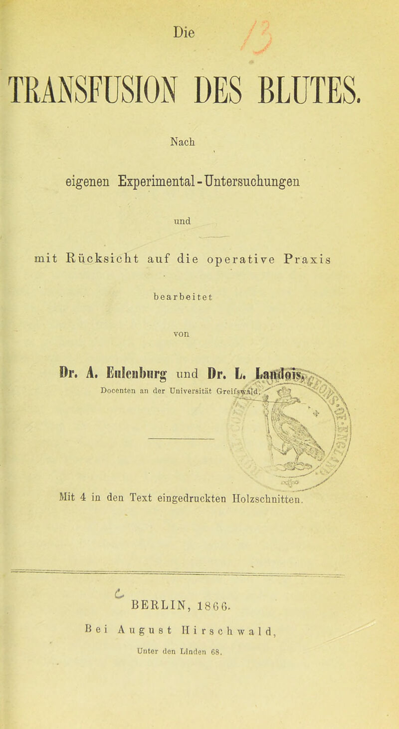 Die TRANSFUSION DES BLUTES. Nach eigenen Experimental - Untersuchungen und mit Rücksicht auf die operative Praxis bearbeitet von Dr, A. fiiilcubiir^ und Dr. L, Docenten an der Universität Greifs^^^^di'^ '5- 1 \v 1 \ . vv. Mit 4 in den Text eingedruckten Holzschnitten. 6 BERLIN, 1866. Bei August Hirschwald, Unter den Linden 68.