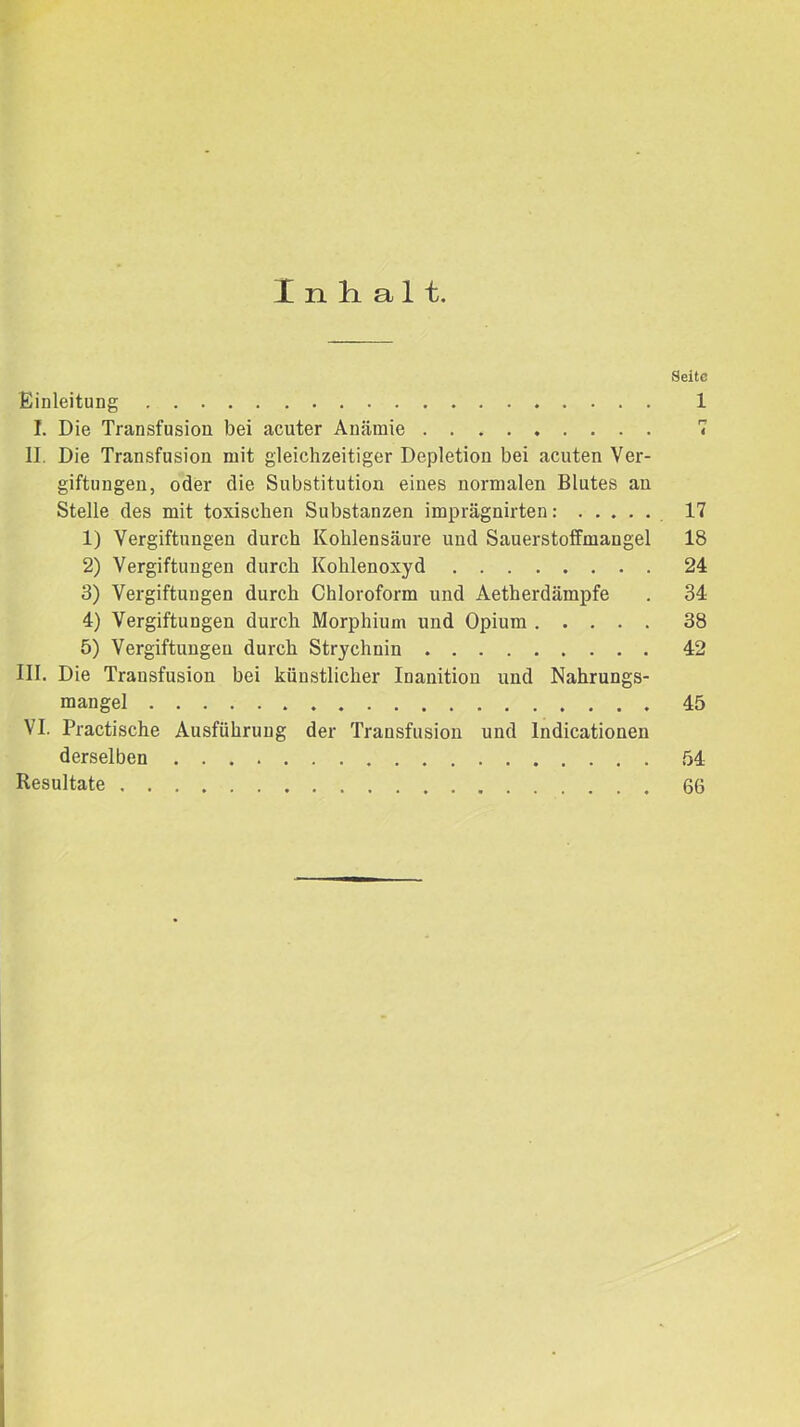 Einleitung I. Die Transfusion bei acuter Anämie II. Die Transfusion mit gleichzeitiger Depletion bei acuten Ver- giftungen, oder die Substitution eines normalen Blutes an Stelle des mit toxischen Substanzen imprägnirten: 1) Vergiftungen durch Kohlensäure und Sauerstoffmangel 2) Vergiftungen durch Kohlenoxyd 3) Vergiftungen durch Chloroform und Aetherdämpfe 4) Vergiftungen durch Morphium und Opium 5) Vergiftungen durch Strychnin III. Die Transfusion bei künstlicher Inanition und Nahrungs- mangel VI. Practische Ausführung der Transfusion und Indicationen derselben Resultate Seite 1 n i 17 18 24 34 38 42 45 54 66