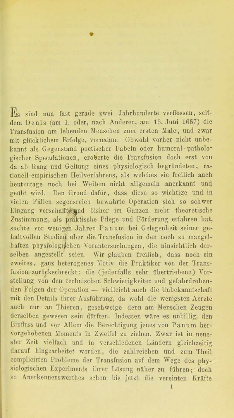 Es sind nun fast gerade zwei Jabrlmnderte verflossen, seit- dem Denis (am 1. oder, nach Anderen, am 15. Juni 1667) die Transfusion am lebenden Menschen zum ersten Male, und zwar mit glücklichem Erfolge, vornahm. Obwohl vorher nicht unbe- kannt als Gegenstand poetischer Fabeln oder humoral-patholo gischer Speculationen, eroberte die Transfusion docli erst von da ab Rang und Geltung eines physiologisch begründeten, ra- tionell-empirischen Heilverfahrens, als welches sie freilich auch heutzutage noch, bei Weitem nicht allgemein anerkannt und geübt wird. Den Grund dafür, dass diese so wichtige und in vielen Fällen segensreich bewährte Operation sich so schwer Eingang verschaff^^nd bisher im Ganzen mehr theoretische Zustimmung, als präktische Pflege und Förderung erfahren hat, suchte vor wenigen Jahren Pan um bei Gelegenheit seiner ge- haltvollen Studier^' über die Transfusion in den noch zu mangel- haften physiologischen Voruntersuchungen, die hinsichtlich der- selben angestellt seien. Wir glauben freilich, dass noch ein zweites, ganz heterogenes Motiv die Praktiker von der Trans- fusion, zurückschreckt: die (jedenfalls sehr übertriebene) Vor- ft Stellung von den technischen Schwierigkeiten und gefahrdrohen- den Folgen der Operation — vielleicht auch die Unbekanntschaft mit den Details ihrer Ausführung, da wohl die wenigsten Aerzte auch nur an Thieren, geschweige denn am Menschen Zeugen derselben gewesen sein dürften. Indessen wäre es unbillig, den Einfluss und vor Allem die Berechtigung jenes von Panum her- vorgehobenen Moments in Zweifel zu ziehen. Zwar ist in neue- ster Zeit vielfach und in verschiedenen Ländern gleichzeitig darauf hingearbeitet worden, die zahlreichen und zum Theil complicirten Probleme der Transfusion auf dem Wege des phy- siologischen Experiments ihrer Lösung näher zu führen; doch so Anerkennenswerthes schon bis jetzt die vereinten Kräfte