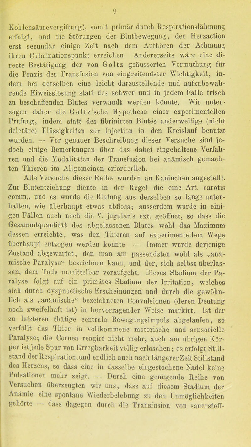 KoblensiiureVergiftung), somit primär durch Respirationslähmung erfolgt, und die Störungen der Blutbewegung, der Herzaction erst secundär einige Zeit nach dem Aufhören der Athmung ihren Culminationspunkt erreichen Andererseits wäre eine di- recte Bestätigung der von Goltz geäusserten Vermuthung für die Praxis der Transfusion von eingreifendster Wichtigkeit, in- dem bei derselben eine leicht darzustellende und aufzubewah- rende Eiweisslösung statt des schwer und in jedem Falle frisch zu beschaffenden Blutes verwandt werden könnte. Wir unter- zogen daher die Goltz’sche Hypothese einer experimentellen Prüfung, indem statt des fibrinirten Blutes anderweitige (nicht deletäre) Flüssigkeiten zur Injection in den Kreislauf benutzt wurden. — Vor genauer Beschreibung dieser Versuche sind je- doch einige Bemerkungen über das dabei eingehaltene Verfah- ren und die Modalitäten der Transfusion bei anämisch gemach- ten Thieren im Allgemeinen erforderlich. Alle Versuche dieser Reihe wurden an Kaninchen angestellt. Zur Blutentziehung diente in der Regel die eine Art. carotis comrn,, und es wurde die Blutung aus derselben so lange unter- halten, wie überhaupt etwas abfloss; ausserdem wurde in eini- gen Fällen auch noch die V. jugularis ext. geöffnet, so dass die Gesammtquantität des abgelassenen Blutes wohl das Maximum dessen erreichte, was den Thieren auf experimentellem Wege überhaupt entzogen werden konnte. — Immer wurde derjenige Zustand abgewartet, den man am passendsten wohl als „anä- mische Paralyse^' bezeichnen kann, und der, sich selbst überlas- sen, dem Tode unmittelbar voraufgeht. Dieses Stadium der Pa- ralyse folgt auf ein primäres Stadium der Irritation, welches sich durch dyspnoetische Erscheinungen und durch die gewöhn- lich als „anämische” bezeichneten Convulsionen (deren Deutung noch zweifelhaft ist) in hervorragender Weise markirt. Ist der zu letzteren thätige centrale Bewegungsimpuls abgelaufen, so verfällt das Thier in vollkommene motorische und sensorielle Paralyse; die Cornea reagirt nicht mehr, auch am übrigen Kör- per ist jede Spur von Erregbarkeit völlig erloschen; es erfolgt Still- stand der Respiration, und endlich auch nach längerer Zeit Stillstand des Herzens, so dass eine in dasselbe eingestochene Nadel keine Pulsationen mehr zeigt. — Durch eine genügende Reihe von Versuchen überzeugten wir uns, dass auf diesem Stadium der Anämie eine spontane Wiederbelebung zu den Unmöglichkeiten gehörte dass dagegen durch die Transfusion von Sauerstoff-