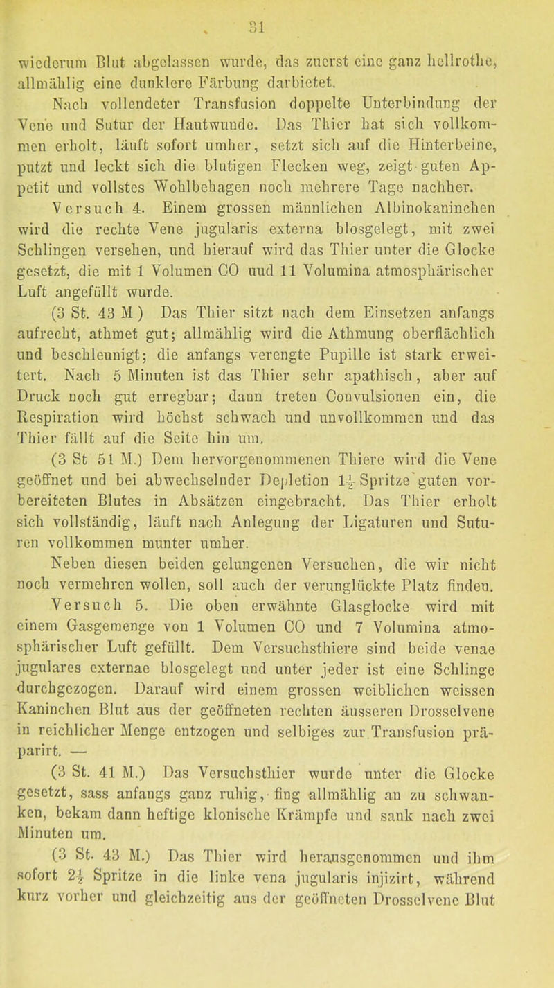 ^ ol wiederum Blut abgclassen wurde, das zuerst eine ganz liellrotlic, allmälilig eine dunklere Färbung darbietet. Nach vollendeter Transfusion doppelte Unterbindung der Vene und Sutur der Hautwunde. Das Thier bat sieb vollkom- men erbolt, läuft sofort umber, setzt sieb auf die Hinterbeine, putzt und leekt sieb die blutigen Fleeken weg, zeigt-guten Ap- petit und vollstes Wohlbehagen noeb mehrere Tage naeiiher. Versueb 4. Einem grossen männlieben Albinokanineben wird die reebte Vene jugularis externa biosgelegt, mit zwei Sehlingen versehen, und hierauf wird das Thier unter die Gloeke gesetzt, die mit 1 Volumen CO und 11 Volumina atmospbäriseber Luft angefiilit wurde. (3 St. 43 M ) Das Thier sitzt naeb dem Einsetzen anfangs aufreebt, athmet gut; allmählig wird die Atbmung oberfläeblieli und besebleunigt; die anfangs verengte Pupille ist stark erwei- tert. Nach 5 Minuten ist das Thier sehr apathisch, aber auf Druck noch gut erregbar; dann treten Convulsionen ein, die Respiration wird höchst schwach und unvollkommen und das Thier fällt auf die Seite hin um. (3 St 51 M.) Dem hervorgenommenen Thiere wird die Vene geöffnet und bei abwechselnder Depletion 1-|-Spritze'guten vor- bereiteten Blutes in Absätzen eingebracht. Das Thier erholt sich vollständig, läuft nach Anlegung der Ligaturen und Sutu- ren vollkommen munter umher. Neben diesen beiden gelungenen Versuchen, die wir nicht noch vermehren wollen, soll auch der verunglückte Platz finden. Versuch 5. Die oben erwähnte Glasglocke wird mit einem Gasgemenge von 1 Volumen CO und 7 Volumina atmo- sphärischer Luft gefüllt. Dem Versuchsthiere sind beide venae jugulares externae biosgelegt und unter jeder ist eine Schlinge durchgezogen. Darauf wird einem grossen weiblichen weissen Kaninchen Blut aus der geöffneten rechten äusseren Drosselvene in reichlicher Menge entzogen und selbiges zur Transfusion prä- parirt. — (3 St. 41 M.) Das Vcrsuchsthicr wurde unter die Glocke gesetzt, sass anfangs ganz ruhig,-fing allmählig an zu schwan- ken, bekam dann heftige klonische Krämpfe und sank nach zwei Minuten um, (3 St. 43 M.) Das Thier wird herajisgenommen und ihm sofort 2}^ Spritze in die linke vena jugularis injizirt, während kurz vorher und gleichzeitig aus der geöffneten Drosselvene Blut